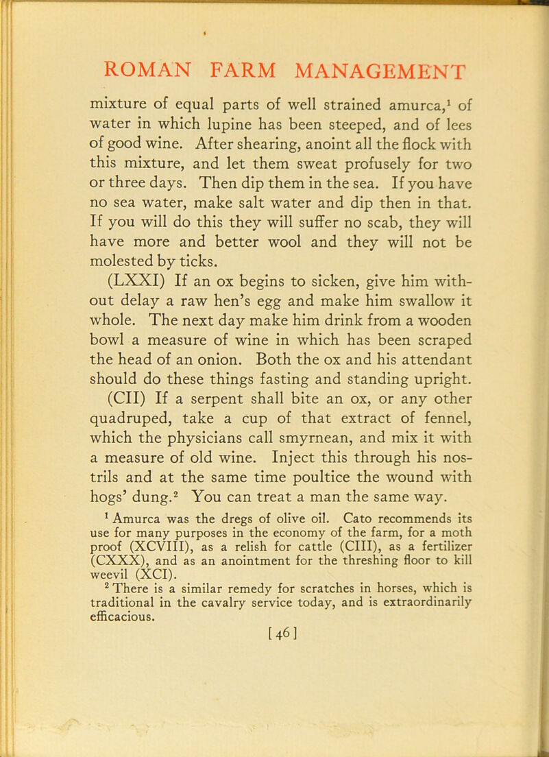 mixture of equal parts of well strained amurca,^ of water in which lupine has been steeped, and of lees of good wine. After shearing, anoint all the flock with this mixture, and let them sweat profusely for two or three days. Then dip them in the sea. If you have no sea water, make salt water and dip then in that. If you will do this they will suffer no scab, they will have more and better wool and they will not be molested by ticks. (LXXI) If an ox begins to sicken, give him with- out delay a raw hen’s egg and make him swallow it whole. The next day make him drink from a wooden bowl a measure of wine in which has been scraped the head of an onion. Both the ox and his attendant should do these things fasting and standing upright. (CII) If a serpent shall bite an ox, or any other quadruped, take a cup of that extract of fennel, which the physicians call smyrnean, and mix it with a measure of old wine. Inject this through his nos- trils and at the same time poultice the wound with hogs’ dung.^ You can treat a man the same way. * Amurca was the dregs of olive oil. Cato recommends its use for many purposes in the economy of the farm, for a moth proof (XCVIII), as a relish for cattle (CIII), as a fertilizer (CXXX), and as an anointment for the threshing floor to kill weevil (XCI). ^ There is a similar remedy for scratches in horses, which is traditional in the cavalry service today, and is extraordinarily efiicacious. [46]