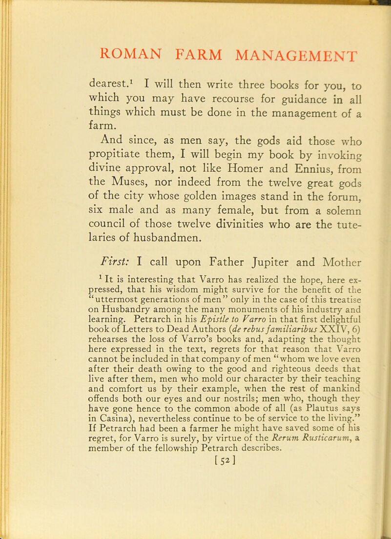 dearest.^ I will then write three books for you, to which you may have recourse for guidance in all things which must be done in the management of a farm. And since, as men say, the gods aid those who propitiate them, I will begin my book by invoking divine approval, not like Homer and Ennius, from the Muses, nor indeed from the twelve great gods of the city whose golden images stand in the forum, six male and as many female, but from a solemn council of those twelve divinities who are the tute- laries of husbandmen. First: I call upon Father Jupiter and Mother ^ It is interesting that Varro has realized the hope, here ex- pressed, that his wisdom might survive for the benefit of the “uttermost generations of men” only in the case of this treatise on Husbandry among the many monuments of his industry and learning. Petrarch in his Epistle to Varro in that first delightful book of Letters to Dead Authors {de rebus familiaribus XXIV, 6) rehearses the loss of Varro’s books and, adapting the thought here expressed in the text, regrets for that reason that Varro cannot be included in that company of men “whom we love even after their death owing to the good and righteous deeds that live after them, men who mold our character by their teaching and comfort us by their example, when the rest of mankind offends both our eyes and our nostrils; men who, though they have gone hence to the common abode of all (as Plautus says in Casina), nevertheless continue to be of service to the living.” If Petrarch had been a farmer he might have saved some of his regret, for Varro is surely, by virtue of the Rerum Rusticarum, a member of the fellowship Petrarch describes. [52]