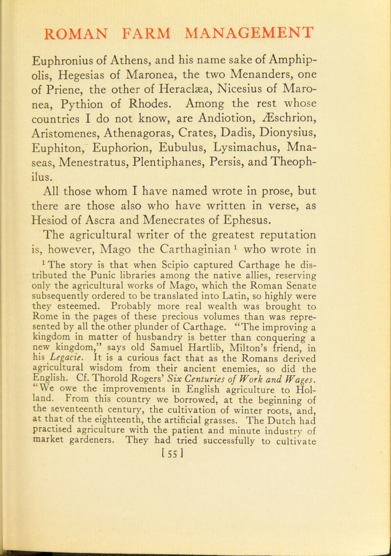 Euphronius of Athens, and his name sake of Amphip- olis, Hegesias of Maronea, the two Menanders, one of Priene, the other of Heraclsea, Nicesius of Maro- nea, Pythion of Rhodes. Among the rest whose countries I do not know, are Andiotion, .^schrion, Aristomenes, Athenagoras, Crates, Dadis, Dionysius, Euphiton, Euphorion, Eubulus, Lysimachus, Mna- seas, Menestratus, Plentiphanes, Persis, and Theoph- ilus. All those whom I have named wrote in prose, but there are those also who have written in verse, as Hesiod of Ascra and Menecrates of Ephesus. The agricultural writer of the greatest reputation is, however, Mago the Carthaginian ^ who wrote in ^ The story is that when Scipio captured Carthage he dis- tributed the Punic libraries among the native allies, reserving only the agricultural works of Mago, which the Roman Senate subsequently ordered to be translated into Latin, so highly were they esteemed. Probably more real wealth was brought to Rome in the pages of these precious volumes than was repre- sented by all the other plunder of Carthage. “The improving a kingdom in matter of husbandry is better than conquering a new kingdom,” says old Samuel Hartlib, Milton’s friend, in h\5 Legacie. It is a curious fact that as the Romans derived agricultural wisdom from their ancient enemies, so did the English. Cf. Thorold Rogers’ Six Centuries of Work and Wages. “We owe the improvements in English agriculture to Hol- land. From this country we borrowed, at the beginning of the seventeenth century, the cultivation of winter roots, and, at that of the eighteenth, the artificial grasses. The Dutch had practised agriculture with the patient and minute industry of market gardeners. They had tried successfully to cultivate