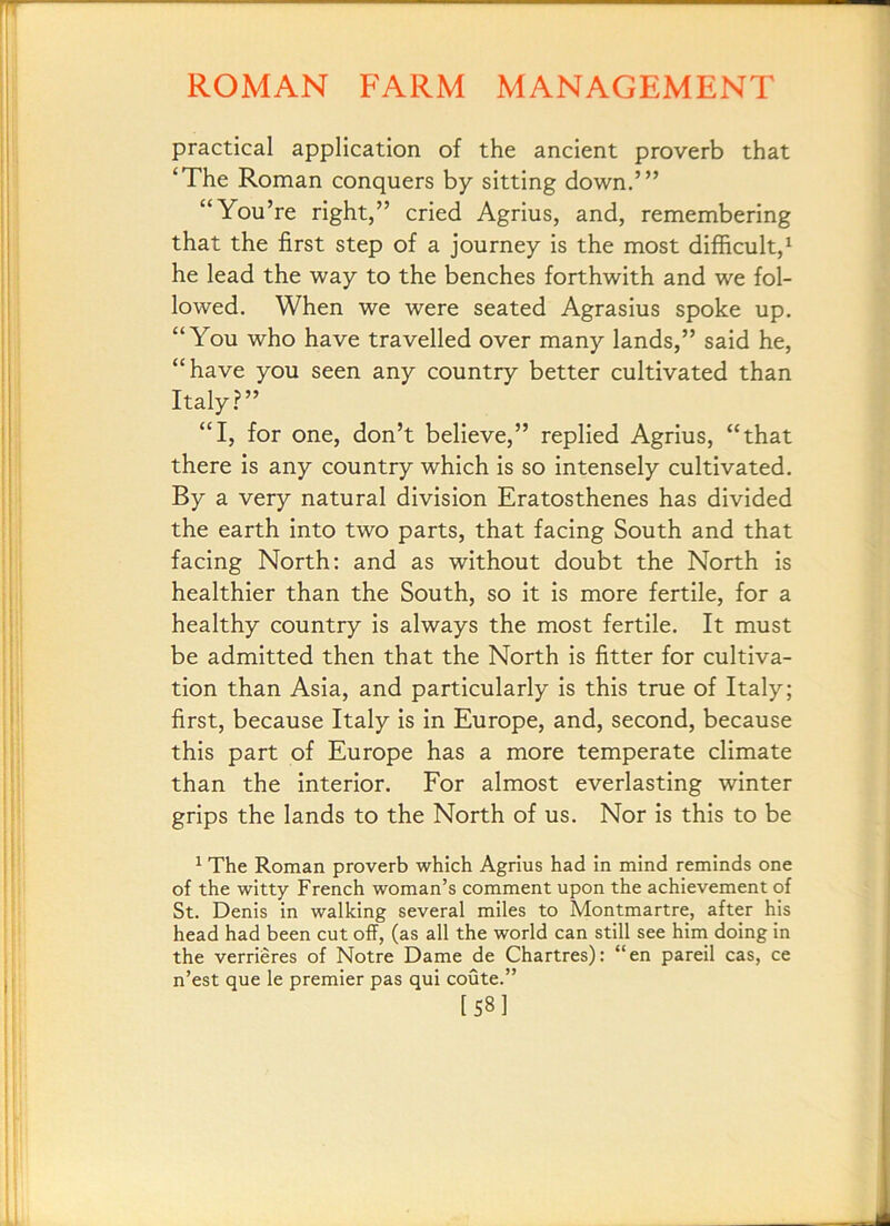 practical application of the ancient proverb that ‘The Roman conquers by sitting down.’” “You’re right,” cried Agrius, and, remembering that the first step of a journey is the most difficult,^ he lead the way to the benches forthwith and we fol- lowed. When we were seated Agrasius spoke up. “You who have travelled over many lands,” said he, “have you seen any country better cultivated than Italy.?” “I, for one, don’t believe,” replied Agrius, “that there is any country which is so intensely cultivated. By a very natural division Eratosthenes has divided the earth into two parts, that facing South and that facing North: and as without doubt the North is healthier than the South, so it is more fertile, for a healthy country is always the most fertile. It must be admitted then that the North is fitter for cultiva- tion than Asia, and particularly is this true of Italy; first, because Italy is in Europe, and, second, because this part of Europe has a more temperate climate than the interior. For almost everlasting winter grips the lands to the North of us. Nor is this to be ^ The Roman proverb which Agrius had in mind reminds one of the witty French woman’s comment upon the achievement of St. Denis in walking several miles to Montmartre, after his head had been cut off, (as all the world can still see him doing in the verrieres of Notre Dame de Chartres): “en pared cas, ce n’est que le premier pas qui coute.” [58]