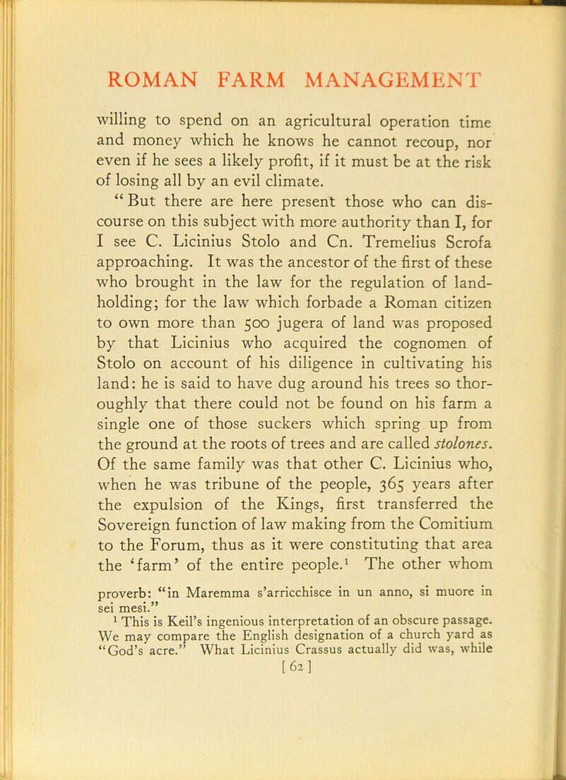 willing to spend on an agricultural operation time and money which he knows he cannot recoup, nor even if he sees a likely profit, if it must be at the risk of losing all by an evil climate. “ But there are here present those who can dis- course on this subject with more authority than I, for I see C. Licinius Stolo and Cn. Tremelius Scrofa approaching. It was the ancestor of the first of these who brought in the law for the regulation of land- holding; for the law which forbade a Roman citizen to own more than 500 jugera of land was proposed by that Licinius who acquired the cognomen of Stolo on account of his diligence in cultivating his land: he is said to have dug around his trees so thor- oughly that there could not be found on his farm a single one of those suckers which spring up from the ground at the roots of trees and are called stolones. Of the same family was that other C. Licinius who, when he was tribune of the people, 365 years after the expulsion of the Kings, first transferred the Sovereign function of law making from the Comitlum to the Forum, thus as it were constituting that area the ‘farm’ of the entire people.^ The other whom proverb: “in Maremma s’arricchisce in un anno, si muore in sei mesi.” ^ This is Keil’s ingenious interpretation of an obscure passage. We may compare the English designation of a church yard as “God’s acre.” What Licinius Crassus actually did was, while [63]