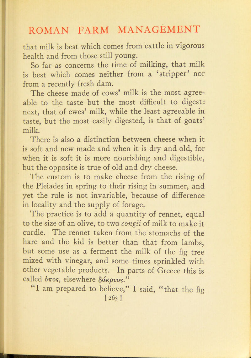 that milk is best which comes from cattle in vigorous health and from those still young. So far as concerns the time of milking, that milk is best which comes neither from a ‘stripper’ nor from a recently fresh dam. The cheese made of cows’ milk is the most agree- able to the taste but the most difficult to digest: next, that of ewes’ milk, while the least agreeable in taste, but the most easily digested, is that of goats’ milk. There is also a distinction between cheese when it is soft and new made and when it is dry and old, for when it is soft it is more nourishing and digestible, but the opposite is true of old and dry cheese. The custom is to make cheese from the rising of the Pleiades in spring to their rising in summer, and yet the rule is not invariable, because of difference in locality and the supply of forage. The practice is to add a quantity of rennet, equal to the size of an olive, to two congii of milk to make it curdle. The rennet taken from the stomachs of the hare and the kid is better than that from lambs, but some use as a ferment the milk of the fig tree mixed with vinegar, and some times sprinkled with other vegetable products. In parts of Greece this is called 07T09, elsewhere Sa/cpuos.” “I am prepared to believe,” I said, “that the fig [263 ]