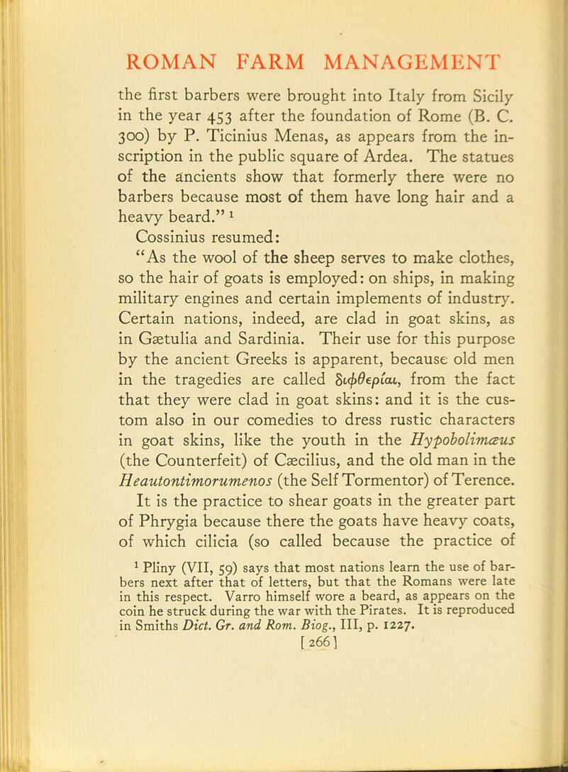 the first barbers were brought into Italy from Sicily in the year 453 after the foundation of Rome (B. C. 300) by P. Ticinius Menas, as appears from the in- scription in the public square of Ardea. The statues of the ancients show that formerly there were no barbers because most of them have long hair and a heavy beard.” ^ Cossinius resumed: “As the wool of the sheep serves to make clothes, so the hair of goats is employed: on ships, in making military engines and certain implements of industry. Certain nations, indeed, are clad in goat skins, as in Gaetulia and Sardinia. Their use for this purpose by the ancient Greeks is apparent, because old men in the tragedies are called Bt<j)9epCcu, from the fact that they were clad in goat skins: and it is the cus- tom also in our comedies to dress rustic characters in goat skins, like the youth in the HypobolimcBus (the Counterfeit) of Caecilius, and the old man in the Heautontimorumenos (the Self Tormentor) of Terence. It is the practice to shear goats in the greater part of Phrygia because there the goats have heavy coats, of which cilicia (so called because the practice of ^ Pliny (VII, 59) says that most nations learn the use of bar- bers next after that of letters, but that the Romans were late in this respect. Varro himself wore a beard, as appears on the coin he struck during the war with the Pirates. It is reproduced in Smiths Diet. Gr. and Rom. Biog., Ill, p. 1227. [266I