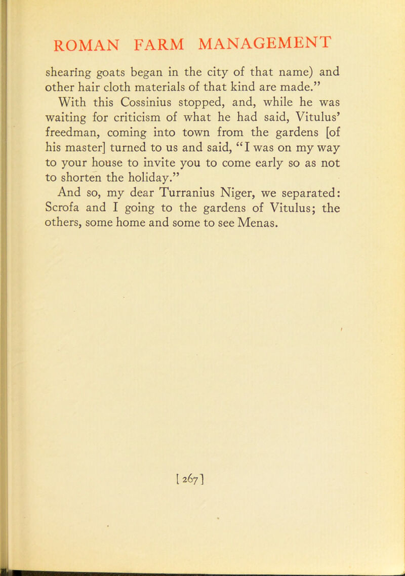 shearing goats began in the city of that name) and other hair cloth materials of that kind are made.” With this Cossinius stopped, and, while he was waiting for criticism of what he had said, Vitulus’ freedman, coming into town from the gardens [of his master] turned to us and said, “I was on my way to your house to invite you to come early so as not to shorten the holiday.” And so, my dear Turranius Niger, we separated: Scrofa and I going to the gardens of Vitulus; the others, some home and some to see Menas.