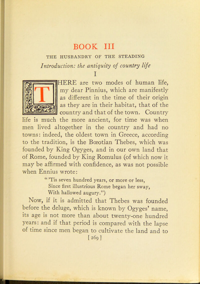 BOOK III THE HUSBANDRY OF THE STEADING Introduction: the antiquity of country life I HERE are two modes of human life, my dear Pinnius, which are manifestly as different in the time of their origin as they are in their habitat, that of the country and that of the town. Country the more ancient, for time was when men lived altogether in the country and had no towns: indeed, the oldest town in Greece, according to the tradition, is the Boeotian Thebes, which was founded by King Ogyges, and in our own land that of Rome, founded by King Romulus (of which now it may be affirmed with confidence, as was not possible when Ennius wrote: “ ’Tis seven hundred years, or more or less, Since first illustrious Rome began her sway. With hallowed augury.”) Now, if it is admitted that Thebes was founded before the deluge, which is known by Ogyges’ name, its age is not more than about twenty-one hundred years: and if that period is compared with the lapse of time since men began to cultivate the land and to