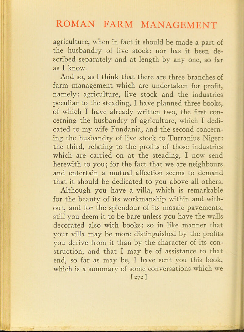 agriculture, when in fact it should be made a part of the husbandry of live stock: nor has it been de- scribed separately and at length by any one, so far as I know. And so, as I think that there are three branches of farm management which are undertaken for profit, namely: agriculture, live stock and the industries peculiar to the steading, I have planned three books, of which I have already written two, the first con- cerning the husbandry of agriculture, which I dedi- cated to my wife Fundania, and the second concern- ing the husbandry of live stock to Turranius Niger: the third, relating to the profits of those industries which are carried on at the steading, I now send herewith to you; for the fact that we are neighbours and entertain a mutual affection seems to demand that it should be dedicated to you above all others. Although you have a villa, which is remarkable for the beauty of its workmanship within and with- out, and for the splendour of its mosaic pavements, still you deem it to be bare unless you have the walls decorated also with books: so in like manner that your villa may be more distinguished by the profits you derive from it than by the character of its con- struction, and that I may be of assistance to that end, so far as may be, I have sent you this book, which is a summary of some conversations which we [ 2721