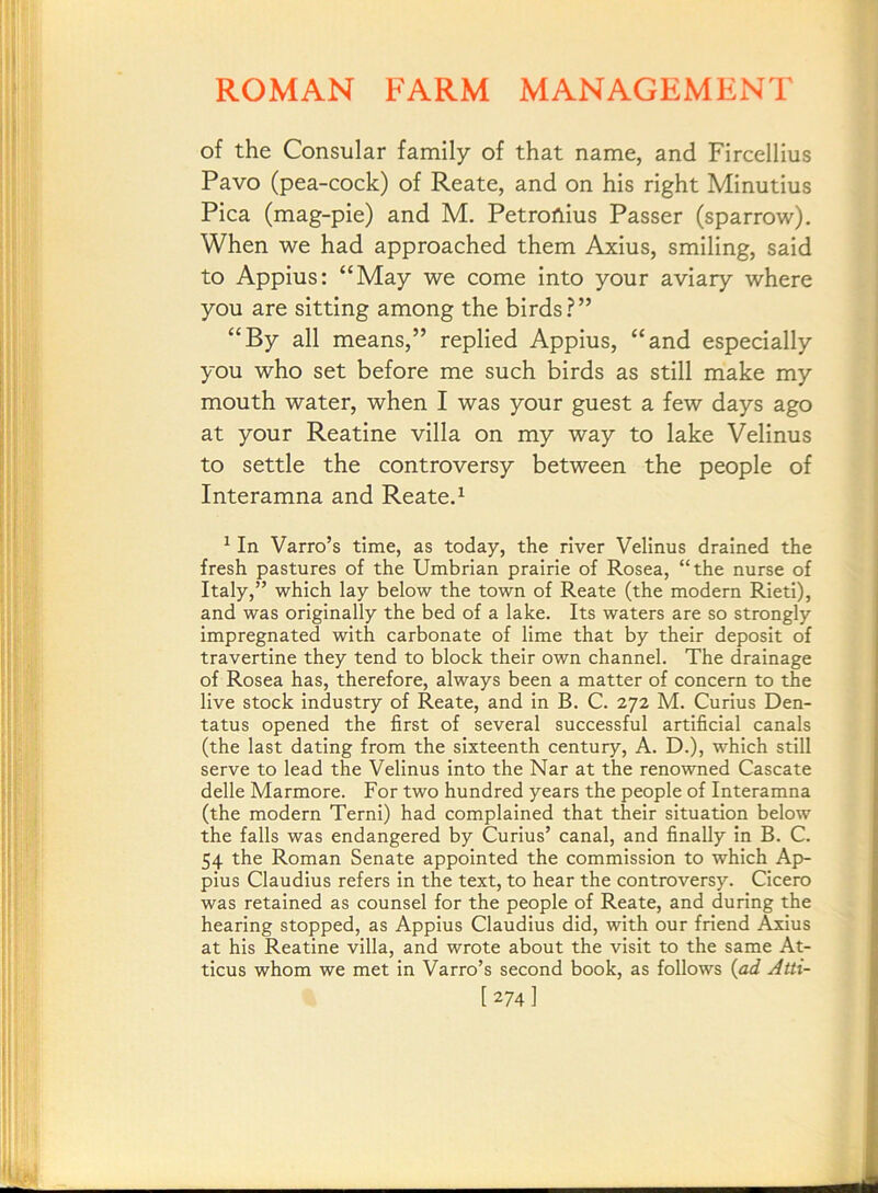 of the Consular family of that name, and Fircellius Pavo (pea-cock) of Reate, and on his right Minutius Pica (mag-pie) and M. Petrofiius Passer (sparrow). When we had approached them Axius, smiling, said to Appius: “May we come into your aviary where you are sitting among the birds?” “By all means,” replied Appius, “and especially you who set before me such birds as still make my mouth water, when I was your guest a few days ago at your Reatine villa on my way to lake Velinus to settle the controversy between the people of Interamna and Reate. ^ ^ In Varro’s time, as today, the river Velinus drained the fresh pastures of the Umbrian prairie of Rosea, “the nurse of Italy,” which lay below the town of Reate (the modern Rieti), and was originally the bed of a lake. Its waters are so strongly impregnated with carbonate of lime that by their deposit of travertine they tend to block their own channel. The drainage of Rosea has, therefore, always been a matter of concern to the live stock industry of Reate, and in B. C. 272 M. Curius Den- tatus opened the first of several successful artificial canals (the last dating from the sixteenth century, A. D.), which still serve to lead the Velinus into the Nar at the renowned Cascate delle Marmore. For two hundred years the people of Interamna (the modern Terni) had complained that their situation below the falls was endangered by Curius’ canal, and finally in B. C. 54 the Roman Senate appointed the commission to which Ap- pius Claudius refers in the text, to hear the controversy. Cicero was retained as counsel for the people of Reate, and during the hearing stopped, as Appius Claudius did, with our friend Axius at his Reatine villa, and wrote about the visit to the same At- ticus whom we met in Varro’s second book, as follows {ad Atti- [274]