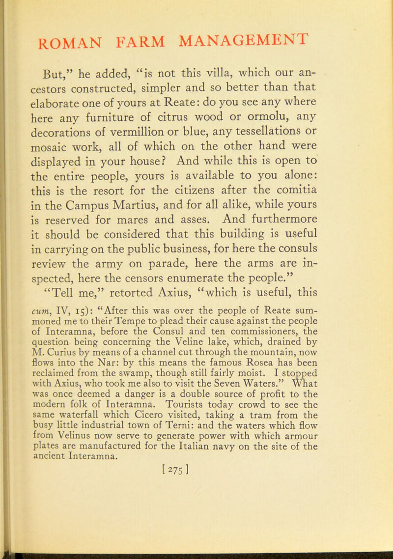 But,” he added, “is not this villa, which our an- cestors constructed, simpler and so better than that elaborate one of yours at Reate: do you see any where here any furniture of citrus wood or ormolu, any decorations of Vermillion or blue, any tessellations or mosaic work, all of which on the other hand were displayed in your house? And while this is open to the entire people, yours is available to you alone: this is the resort for the citizens after the comitia in the Campus Martius, and for all alike, while yours is reserved for mares and asses. And furthermore it should be considered that this building is useful in carrying on the public business, for here the consuls review the army on parade, here the arms are in- spected, here the censors enumerate the people.” “Tell me,” retorted Axius, “which is useful, this cum, IV, 15): “After this was over the people of Reate sum- moned me to their Tempe to plead their cause against the people of Interamna, before the Consul and ten commissioners, the question being concerning the Veline lake, which, drained by M. Curius by means of a channel cut through the mountain, now flows into the Nar: by this means the famous Rosea has been reclaimed from the swamp, though still fairly moist. I stopped with Axius, who took me also to visit the Seven Waters.” What was once deemed a danger is a double source of profit to the modern folk of Interamna. Tourists today crowd to see the same waterfall which Cicero visited, taking a tram from the busy little industrial town of Terni: and the waters which flow from Velinus now serve to generate power with which armour plates are manufactured for the Italian navy on the site of the ancient Interamna. [275]