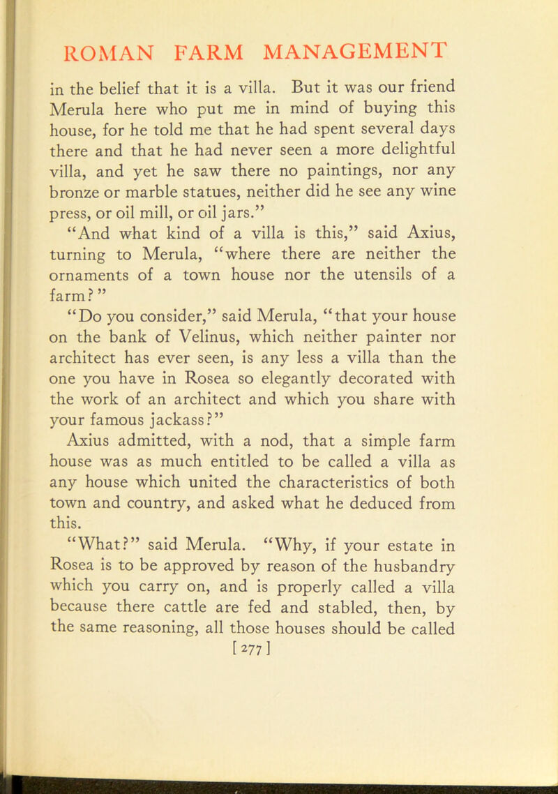 in the belief that it is a villa. But it was our friend Merula here who put me in mind of buying this house, for he told me that he had spent several days there and that he had never seen a more delightful villa, and yet he saw there no paintings, nor any bronze or marble statues, neither did he see any wine press, or oil mill, or oil jars.” “And what kind of a villa is this,” said Axius, turning to Merula, “where there are neither the ornaments of a town house nor the utensils of a farm.? ” “Do you consider,” said Merula, “that your house on the bank of Velinus, which neither painter nor architect has ever seen, is any less a villa than the one you have in Rosea so elegantly decorated with the work of an architect and which you share with your famous jackass.?” Axius admitted, with a nod, that a simple farm house was as much entitled to be called a villa as any house which united the characteristics of both town and country, and asked what he deduced from this. “What?” said Merula. “Why, if your estate in Rosea is to be approved by reason of the husbandry which you carry on, and is properly called a villa because there cattle are fed and stabled, then, by the same reasoning, all those houses should be called [277]