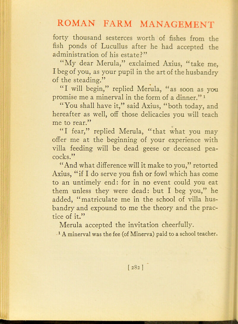 forty thousand sesterces worth of fishes from the fish ponds of Lucullus after he had accepted the administration of his estate?” “My dear Merula,” exclaimed Axius, “take me, I beg of you, as your pupil in the art of the husbandry of the steading.” “I will begin,” replied Merula, “as soon as you promise me a minerval in the form of a dinner.” ^ “You shall have it,” said Axius, “both today, and hereafter as well, off those delicacies you will teach me to rear.” “I fear,” replied Merula, “that what you may offer me at the beginning of your experience with villa feeding will be dead geese or deceased pea- cocks.” “And what difference will it make to you,” retorted Axius, “if I do serve you fish or fowl which has come to an untimely end: for in no event could you eat them unless they were dead: but I beg you,” he added, “matriculate me in the school of villa hus- bandry and expound to me the theory and the prac- tice of it.” Merula accepted the invitation cheerfully. ^ A minerval was the fee (of Minerva) paid to a school teacher.