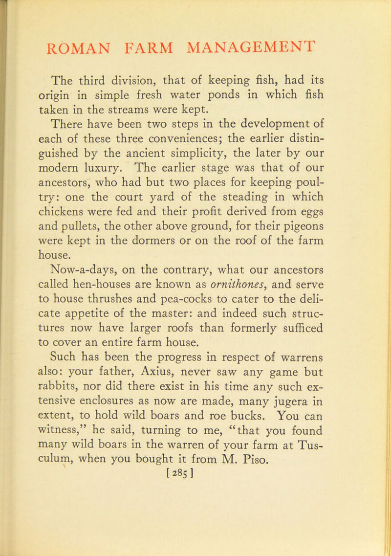 The third division, that of keeping fish, had its origin in simple fresh water ponds in which fish taken in the streams were kept. There have been two steps in the development of each of these three conveniences; the earlier distin- guished by the ancient simplicity, the later by our modern luxury. The earlier stage was that of our ancestors^ who had but two places for keeping poul- try: one the court yard of the steading in which chickens were fed and their profit derived from eggs and pullets, the other above ground, for their pigeons were kept in the dormers or on the roof of the farm house. Now-a-days, on the contrary, what our ancestors called hen-houses are known as ornithones, and serve to house thrushes and pea-cocks to cater to the deli- cate appetite of the master: and indeed such struc- tures now have larger roofs than formerly sufficed to cover an entire farm house. Such has been the progress in respect of warrens also: your father, Axius, never saw any game but rabbits, nor did there exist in his time any such ex- tensive enclosures as now are made, many jugera in extent, to hold wild boars and roe bucks. You can witness,” he said, turning to me, “that you found many wild boars in the warren of your farm at Tus- culum, when you bought it from M. Piso. [285]