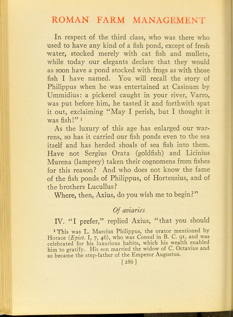In respect of the third class, who was there who used to have any kind of a fish pond, except of fresh water, stocked merely with cat fish and mullets, while today our elegants declare that they would as soon have a pond stocked with frogs as with those fish I have named. You will recall the story of Philippus when he was entertained at Casinum by Ummidius: a pickerel caught in your river, Varro, was put before him, he tasted it and forthwith spat it out, exclaiming “May I perish, but I thought it was fish!” ^ As the luxury of this age has enlarged our war- rens, so has it carried our fish ponds even to the sea itself and has herded shoals of sea fish into them. Have not Sergius Grata (goldfish) and Licinius Murena (lamprey) taken their cognomens from fishes for this reason? And who does not know the fame of the fish ponds of Philippus, of Hortensius, and of the brothers Lucullus? Where, then, Axius, do you wish me to begin?” Of aviaries IV. “I prefer,” replied Axius, “that you should ^This was L. Marcius Philippus, the orator mentioned by- Horace (Epist. I, 7, 46), who was Consul in B. C. 91, and was celebrated for his luxurious habits, which his wealth enabled him to gratify. His son married the widow of C. Octa-vius and so became the step-father of the Emperor Augustus. [286]