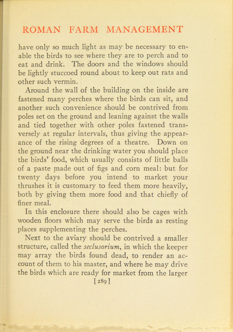 have only so much light as may be necessary to en- able the birds to see where they are to perch and to eat and drink. The doors and the windows should be lightly stuccoed round about to keep out rats and other such vermin. Around the wall of the building on the inside are fastened many perches where the birds can sit, and another such convenience should be contrived from poles set on the ground and leaning against the walls and tied together with other poles fastened trans- versely at regular intervals, thus giving the appear- ance of the rising degrees of a theatre. Down on the ground near the drinking water you should place the birds’ food, which usually consists of little balls of a paste made out of figs and corn meal: but for twenty days before you intend to market your thrushes it is customary to feed them more heavily, both by giving them more food and that chiefly of finer meal. In this enclosure there should also be cages with wooden floors which may serve the birds as resting places supplementing the perches. Next to the aviary should be contrived a smaller structure, called the seclusorium, in which the keeper may array the birds found dead, to render an ac- count of them to his master, and where he may drive the birds which are ready for market from the larger [289]