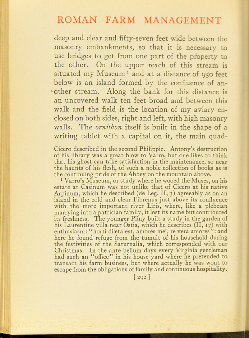 deep and clear and fifty-seven feet wide between the masonry embankments, so that it is necessary to use bridges to get from one part of the property to the other. On the upper reach of this stream is situated my Museum ^ and at a distance of 950 feet below is an island formed by the confluence of an- ‘ other stream. Along the bank for this distance is an uncovered walk ten feet broad and between this walk and the field is the location of my aviary en- closed on both sides, right and left, with high masonry walls. The ornithon itself is built in the shape of a writing tablet with a capital on it, the main quad- Cicero described in the second Philippic. Antony’s destruction of his library was a great blow to Varro, but one likes to think that his ghost can take satisfaction in the maintenance, so near the haunts of his flesh, of such a noble collection of books as is the continuing pride of the Abbey on the mountain above. ^ Varro’s Museum, or study where he wooed the Muses, on his estate at Casinum was not unlike that of Cicero at his native Arpinum, which he described (de Leg. II, 3) agreeably as on an island in the cold and clear Fibrenus just above its confluence with the more important river Liris, where, like a plebeian marrying into a patrician family. It lost its name but contributed its freshness. The younger Pliny built a study In the garden of his Laurentine villa near Ostia, which he describes (II, 17) with enthusiasm: “horti diseta est, amores mei, re vera amores”: and here he found refuge from the tumult of his household during the festivities of the Saturnalia, which corresponded with our Christmas. In the ante bellum days every Virginia gentleman had such an “office” in his house yard where he pretended to transact his farm business, but where actually he was wont to escape from the obligations of family and continuous hospitality. [292]