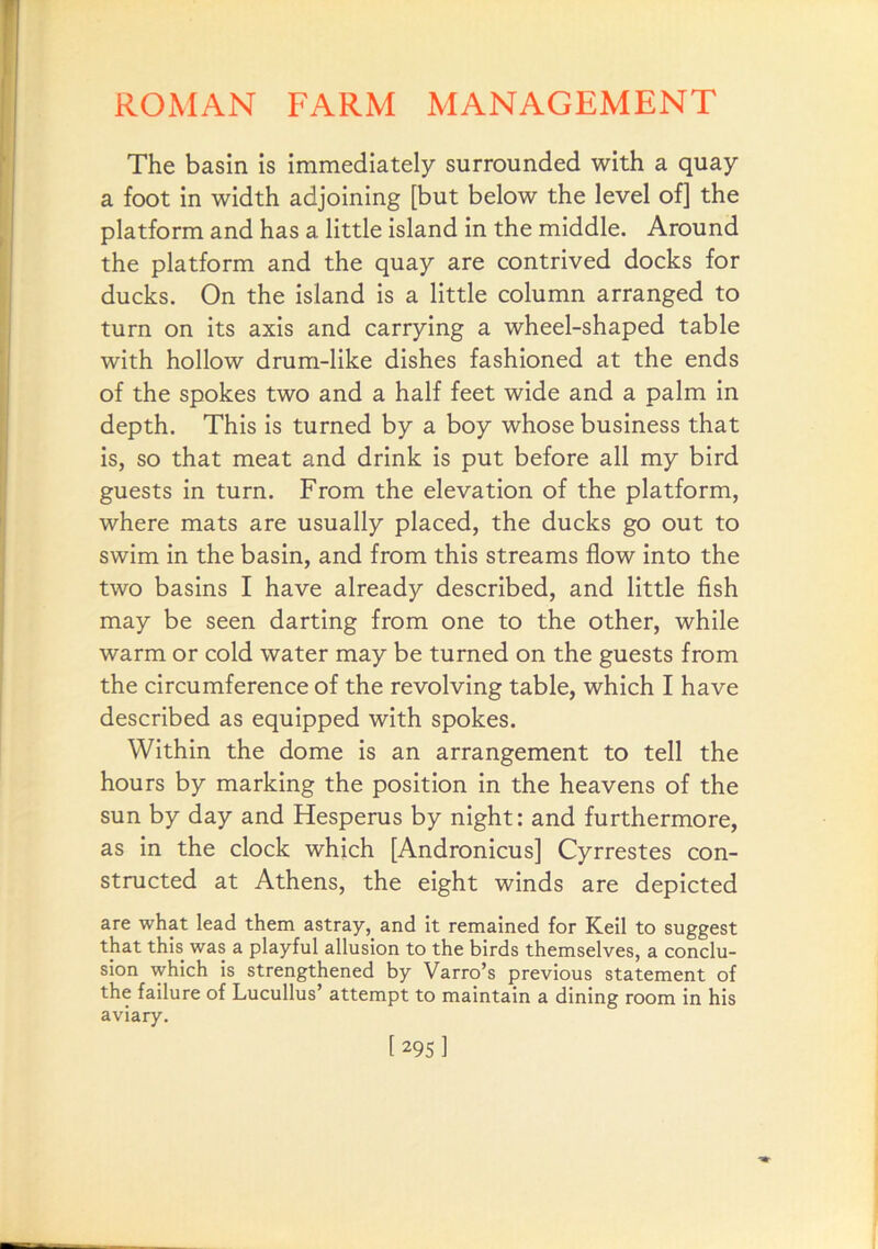 The basin is immediately surrounded with a quay a foot in width adjoining [but below the level of] the platform and has a little island in the middle. Around the platform and the quay are contrived docks for ducks. On the island is a little column arranged to turn on its axis and carrying a wheel-shaped table with hollow drum-like dishes fashioned at the ends of the spokes two and a half feet wide and a palm in depth. This is turned by a boy whose business that is, so that meat and drink is put before all my bird guests in turn. From the elevation of the platform, where mats are usually placed, the ducks go out to swim in the basin, and from this streams flow into the two basins I have already described, and little fish may be seen darting from one to the other, while warm or cold water may be turned on the guests from the circumference of the revolving table, which I have described as equipped with spokes. Within the dome is an arrangement to tell the hours by marking the position in the heavens of the sun by day and Hesperus by night: and furthermore, as in the clock which [Andronicus] Cyrrestes con- structed at Athens, the eight winds are depicted are what lead them astray, and it remained for Keil to suggest that this was a playful allusion to the birds themselves, a conclu- sion which is strengthened by Varro’s previous statement of the failure of Lucullus’ attempt to maintain a dining room in his aviary. [295I