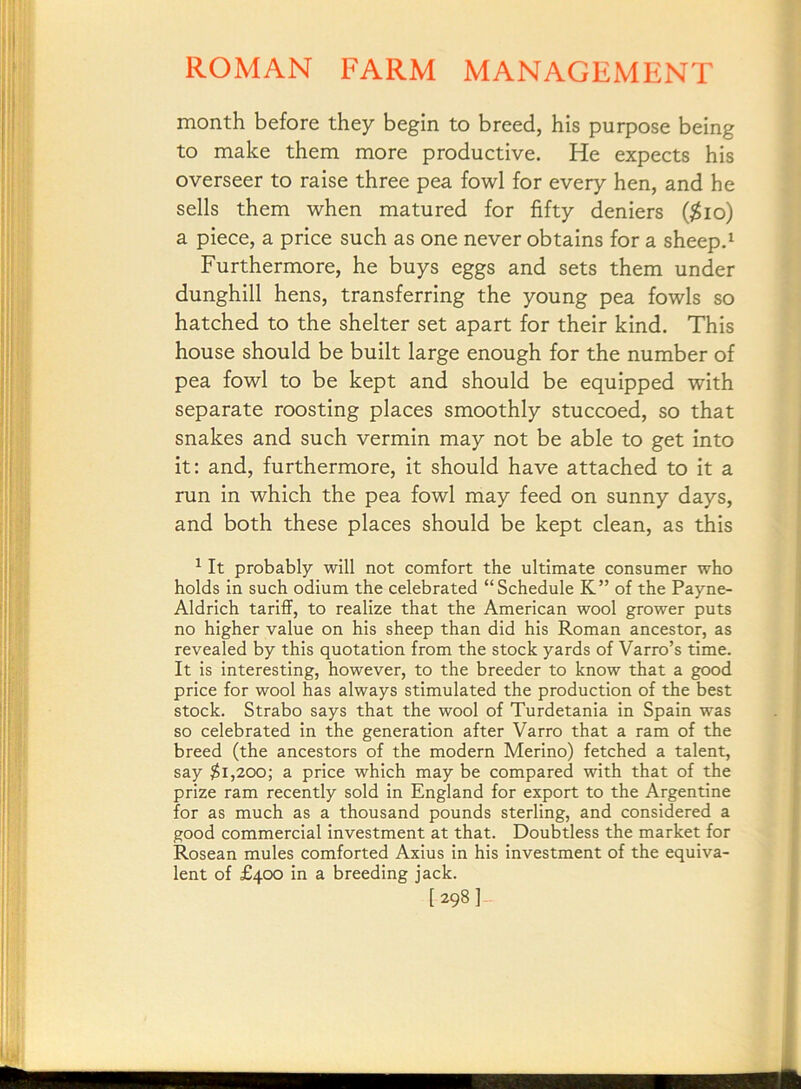 month before they begin to breed, his purpose being to make them more productive. He expects his overseer to raise three pea fowl for every hen, and he sells them when matured for fifty deniers ($io) a piece, a price such as one never obtains for a sheep.^ Furthermore, he buys eggs and sets them under dunghill hens, transferring the young pea fowls so hatched to the shelter set apart for their kind. This house should be built large enough for the number of pea fowl to be kept and should be equipped with separate roosting places smoothly stuccoed, so that snakes and such vermin may not be able to get into it: and, furthermore, it should have attached to it a run in which the pea fowl may feed on sunny days, and both these places should be kept clean, as this ^ It probably will not comfort the ultimate consumer who holds in such odium the celebrated “Schedule K” of the Payne- Aldrich tariflf, to realize that the American wool grower puts no higher value on his sheep than did his Roman ancestor, as revealed by this quotation from the stock yards of Varro’s time. It is interesting, however, to the breeder to know that a good price for wool has always stimulated the production of the best stock. Strabo says that the wool of Turdetania in Spain was so celebrated in the generation after Varro that a ram of the breed (the ancestors of the modern Merino) fetched a talent, say $i,20o; a price which may be compared with that of the prize ram recently sold in England for export to the Argentine for as much as a thousand pounds sterling, and considered a good commercial investment at that. Doubtless the market for Roseau mules comforted Axius in his investment of the equiva- lent of £400 in a breeding jack. [298]-