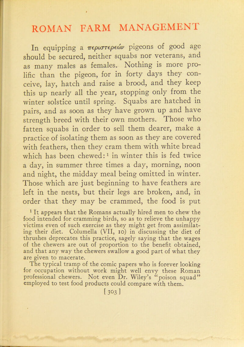 In equipping a TrepicrTepecov pigeons of good age should be secured, neither squabs nor veterans, and as many males as females. Nothing is more pro- lific than the pigeon, for in forty days they con- ceive, lay, hatch and raise a brood, and they keep this up nearly all the year, stopping only from the winter solstice until spring. Squabs are hatched in pairs, and as soon as they have grown up and have strength breed with their own mothers. Those who fatten squabs in order to sell them dearer, make a practice of isolating them as soon as they are covered with feathers, then they cram them with white bread which has been chewed:^ in winter this is fed twice a day, in summer three times a day, morning, noon and night, the midday meal being omitted in winter. Those which are just beginning to have feathers are left in the nests, but their legs are broken, and, in order that they may be crammed, the food is put ^ It appears that the Romans actually hired men to chew the food intended for cramming birds, so as to relieve the unhappy victims even of such exercise as they might get from assimilat- ing their diet. Columella (VII, lo) in discussing the diet of thrushes deprecates this practice, sagely saying that the wages of the chewers are out of proportion to the benefit obtained, and that any way the chewers swallow a good part of what they are given to macerate. The typical tramp of the comic papers who is forever looking for occupation without work might well envy these Roman professional chewers. Not even Dr. Wiley’s “poison squad” employed to test food products could compare with them.