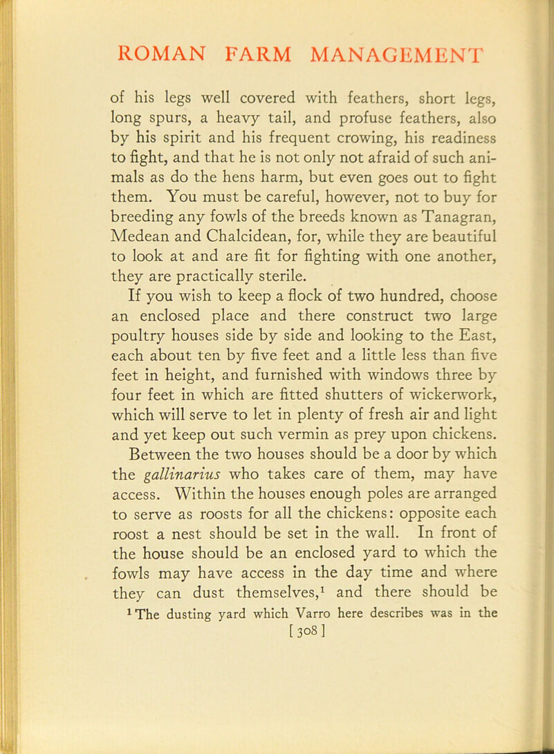 of his legs well covered with feathers, short legs, long spurs, a heavy tail, and profuse feathers, also by his spirit and his frequent crowing, his readiness to fight, and that he is not only not afraid of such ani- mals as do the hens harm, but even goes out to fight them. You must be careful, however, not to buy for breeding any fowls of the breeds known as Tanagran, Medean and Chalcidean, for, while they are beautiful to look at and are fit for fighting with one another, they are practically sterile. If you wish to keep a flock of two hundred, choose an enclosed place and there construct two large poultry houses side by side and looking to the East, each about ten by five feet and a little less than five feet in height, and furnished with windows three by four feet in which are fitted shutters of wickerwork, which will serve to let in plenty of fresh air and light and yet keep out such vermin as prey upon chickens. Between the two houses should be a door by which the gallinarius who takes care of them, may have access. Within the houses enough poles are arranged to serve as roosts for all the chickens: opposite each roost a nest should be set in the wall. In front of the house should be an enclosed yard to which the fowls may have access in the day time and where they can dust themselves,^ and there should be ^The dusting yard which Varro here describes was in the [308I