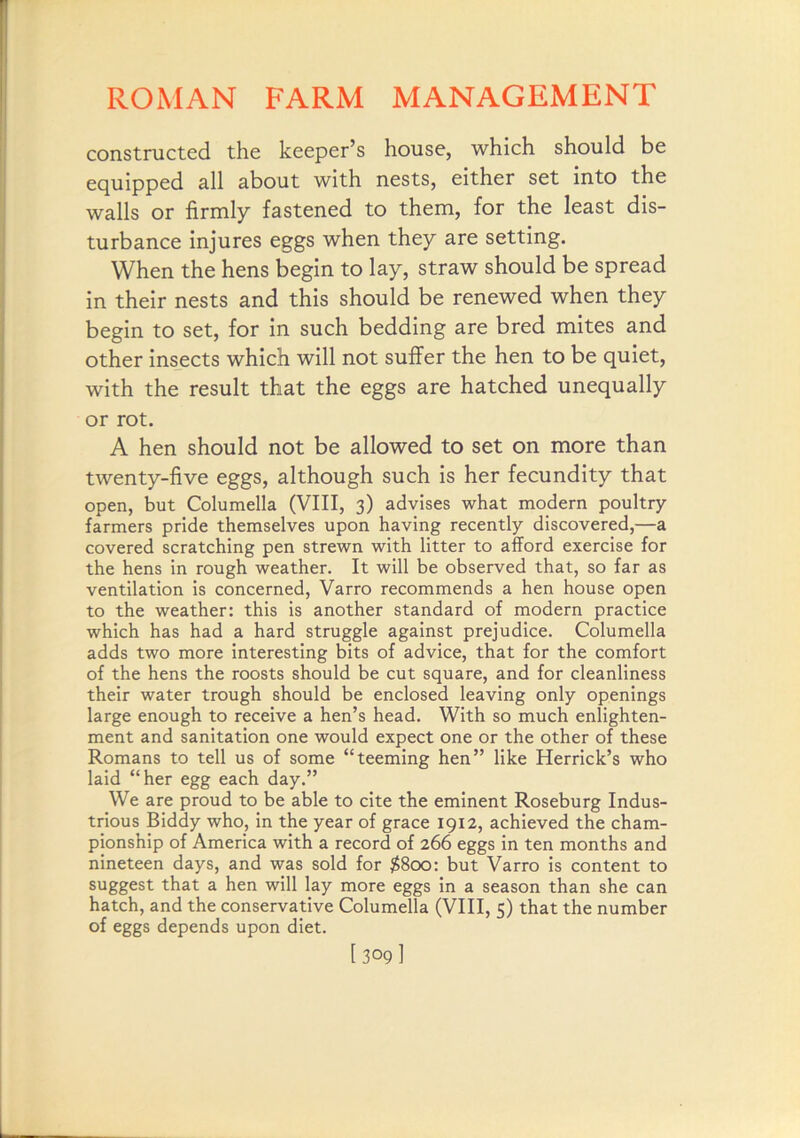 constructed the keeper’s house, which should be equipped all about with nests, either set into the walls or firmly fastened to them, for the least dis- turbance injures eggs when they are setting. When the hens begin to lay, straw should be spread in their nests and this should be renewed when they begin to set, for in such bedding are bred mites and other insjscts which will not suffer the hen to be quiet, with the result that the eggs are hatched unequally or rot. A hen should not be allowed to set on more than twenty-five eggs, although such is her fecundity that open, but Columella (VIII, 3) advises what modern poultry farmers pride themselves upon having recently discovered,—a covered scratching pen strewn with litter to afford exercise for the hens in rough weather. It will be observed that, so far as ventilation is concerned, Varro recommends a hen house open to the weather: this is another standard of modern practice which has had a hard struggle against prejudice. Columella adds two more interesting bits of advice, that for the comfort of the hens the roosts should be cut square, and for cleanliness their water trough should be enclosed leaving only openings large enough to receive a hen’s head. With so much enlighten- ment and sanitation one would expect one or the other of these Romans to tell us of some “teeming hen” like Herrick’s who laid “her egg each day.” We are proud to be able to cite the eminent Roseburg Indus- trious Biddy who, in the year of grace 1912, achieved the cham- pionship of America with a record of 266 eggs in ten months and nineteen days, and was sold for $800: but Varro is content to suggest that a hen will lay more eggs in a season than she can hatch, and the conservative Columella (VIII, 5) that the number of eggs depends upon diet.