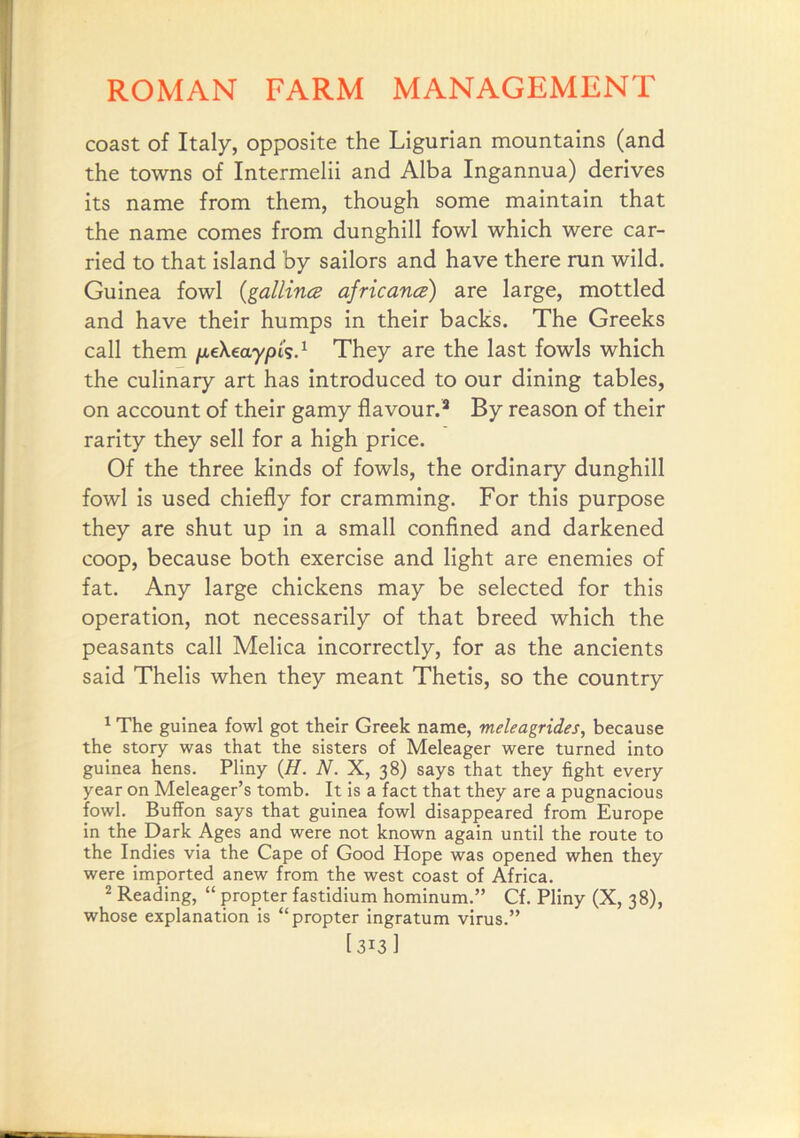 coast of Italy, opposite the Ligurian mountains (and the towns of Intermelii and Alba Ingannua) derives its name from them, though some maintain that the name comes from dunghill fowl which were car- ried to that island by sailors and have there run wild. Guinea fowl {gallince africancs) are large, mottled and have their humps in their backs. The Greeks call them jxeXeayp'is.^ They are the last fowls which the culinary art has introduced to our dining tables, on account of their gamy flavour.’ By reason of their rarity they sell for a high price. Of the three kinds of fowls, the ordinary dunghill fowl is used chiefly for cramming. For this purpose they are shut up in a small confined and darkened coop, because both exercise and light are enemies of fat. Any large chickens may be selected for this operation, not necessarily of that breed which the peasants call Melica incorrectly, for as the ancients said Thelis when they meant Thetis, so the country ^ The guinea fowl got their Greek name, meleagrides, because the story was that the sisters of Meleager were turned into guinea hens. Pliny {H. N. X, 38) says that they fight every year on Meleager’s tomb. It is a fact that they are a pugnacious fowl. Buffon says that guinea fowl disappeared from Europe in the Dark Ages and were not known again until the route to the Indies via the Cape of Good Hope was opened when they were imported anew from the west coast of Africa. ’ Reading, “ propter fastidium hominum.” Cf. Pliny (X, 38), whose explanation is “propter ingratum virus.” [313 1