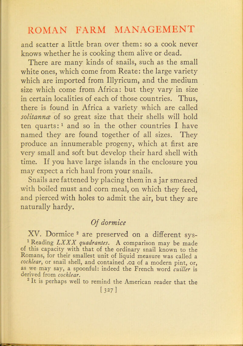 and scatter a little bran over them: so a cook never knows whether he is cooking them alive or dead. There are many kinds of snails, such as the small white ones, which come from Reate: the large variety which are imported from Illyricum, and the medium size which come from Africa: but they vary in size in certain localities of each of those countries. Thus, there is found in Africa a variety which are called solitanncB of so great size that their shells will hold ten quarts: ^ and so in the other countries I have named they are found together of all sizes. They produce an innumerable progeny, which at first are very small and soft but develop their hard shell with time. If you have large islands in the enclosure you may expect a rich haul from your snails. Snails are fattened by placing them in a jar smeared with boiled must and corn meal, on which they feed, and pierced with holes to admit the air, but they are naturally hardy. Of dormice XV. Dormice ^ are preserved on a different sys- ^ Reading LXXX quadrantes. A comparison may be made of this capacity with that of the ordinary snail known to the Romans, for their smallest unit of liquid measure was called a cochlear, or snail shell, and contained .02 of a modern pint, or, as we may say, a spoonful: indeed the French word cuiller is derived from cochlear. ^ It is perhaps well to remind the American reader that the [327]