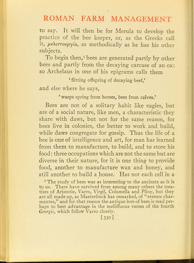 to say. It will then be for Merula to develop the practice of the bee keeper, or, as the Greeks call it, fiekiTTovpyLa, as methodically as he has his other subjects. To begin then,^ bees are generated partly by other bees and partly from the decaying carcase of an ox; so Archelaus in one of his epigrams calls them ‘ flitting offspring of decaying beef,’ and else where he says, ‘ wasps spring from horses, bees from calves.’ Bees are not of a solitary habit like eagles, but are of a social nature, like men, a characteristic they share with daws, but not for the same reason, for bees live in colonies, the better to work and build, while daws congregate for gossip. Thus the life of a bee is one of intelligence and art, for man has learned from them to manufacture, to build, and to store his food: three occupations which are not the same but are diverse in their nature, for it is one thing to provide food, another to manufacture wax and honey, and still another to build a house. Has not each cell in a ^ The study of bees was as interesting to the ancients as it is to us. There have survived from among many others the trea- tises of Aristotle, Varro, Virgil, Columella and Pliny, but they are all made up, as Maeterlinck has remarked, of “erreurs char- mantes,” and for that reason the antique lore of bees is read per- haps to best advantage in the mellifluous verses of the fourth Georgic, which follow Varro closely. [330]