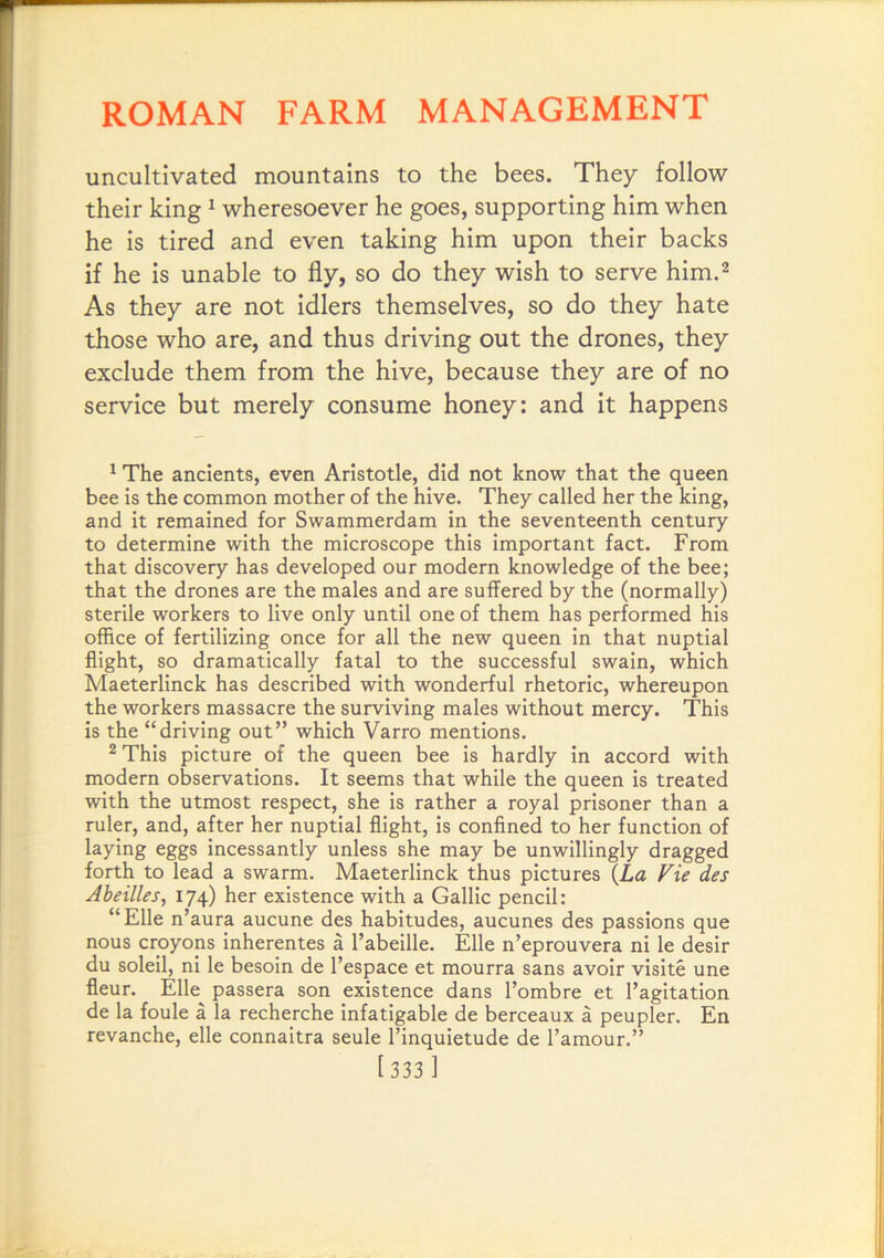 uncultivated mountains to the bees. They follow their king ^ wheresoever he goes, supporting him when he is tired and even taking him upon their backs if he is unable to fly, so do they wish to serve him.^ As they are not idlers themselves, so do they hate those who are, and thus driving out the drones, they exclude them from the hive, because they are of no service but merely consume honey: and it happens ^ The ancients, even Aristotle, did not know that the queen bee is the common mother of the hive. They called her the king, and it remained for Swammerdam in the seventeenth century to determine with the microscope this important fact. From that discovery has developed our modern knowledge of the bee; that the drones are the males and are suffered by the (normally) sterile workers to live only until one of them has performed his office of fertilizing once for all the new queen in that nuptial flight, so dramatically fatal to the successful swain, which Maeterlinck has described with wonderful rhetoric, whereupon the workers massacre the surviving males without mercy. This is the “driving out” which Varro mentions. * This picture of the queen bee is hardly in accord with modern observations. It seems that while the queen is treated with the utmost respect, she is rather a royal prisoner than a ruler, and, after her nuptial flight, is confined to her function of laying eggs incessantly unless she may be unwillingly dragged forth to lead a swarm. Maeterlinck thus pictures {La Vie des Aheilles, 174) her existence with a Gallic pencil: “File n’aura aucune des habitudes, aucunes des passions que nous croyons inherentes a I’abeille. File n’eprouvera ni le desir du soleil, ni le besoin de I’espace et mourra sans avoir visite une fleur. File passera son existence dans I’ombre et I’agitation de la foule a la recherche infatigable de berceaux a peupler. Fn revanche, elle connaitra seule I’inquietude de I’amour.” [333 ]