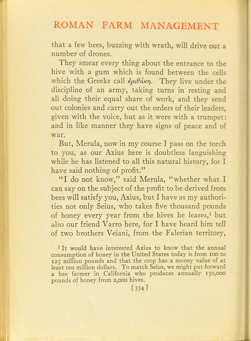 that a few bees, buzzing with wrath, will drive out a number of drones. They smear every thing about the entrance to the hive with a gum which is found between the cells which the Greeks call ipudaKr). They live under the discipline of an army, taking turns in resting and all doing their equal share of work, and they send out colonies and carry out the orders of their leaders, given with the voice, but as it were with a trumpet: and in like manner they have signs of peace and of war. But, Merula, now in my course I pass on the torch to you, as our Axius here is doubtless languishing while he has listened to all this natural history, for I have said nothing of profit.” “I do not know,” said Merula, “whether what I can say on the subject of the profit to be derived from bees will satisfy you, Axius, but I have as my authori- ties not only Seius, who takes five thousand pounds of honey every year from the hives he leases,^ but also our friend Varro here, for I have heard him tell of two brothers Veiani, from the Falerian territory, ^ It would have Interested Axius to know that the annual consumption of honey in the United States today is from loo to 125 million pounds and that the crop has a money value of at least ten million dollars. To match Seius, we might put fom-^ard a bee farmer in California who produces annually 150,000 pounds of honey from 2,000 hives. [334]