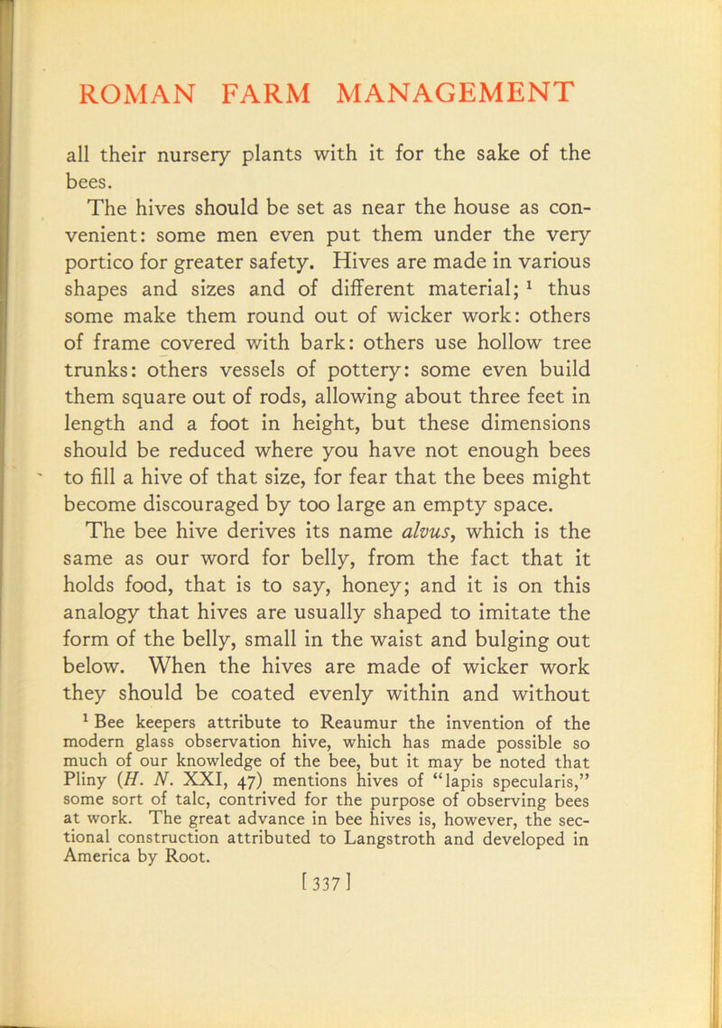 all their nursery plants with it for the sake of the bees. The hives should be set as near the house as con- venient: some men even put them under the very portico for greater safety. Hives are made in various shapes and sizes and of different material; ^ thus some make them round out of wicker work: others of frame covered with bark: others use hollow tree trunks: others vessels of pottery: some even build them square out of rods, allowing about three feet in length and a foot in height, but these dimensions should be reduced where you have not enough bees to fill a hive of that size, for fear that the bees might become discouraged by too large an empty space. The bee hive derives its name alvus, which is the same as our word for belly, from the fact that it holds food, that is to say, honey; and it is on this analogy that hives are usually shaped to imitate the form of the belly, small in the waist and bulging out below. When the hives are made of wicker work they should be coated evenly within and without ^ Bee keepers attribute to Reaumur the Invention of the modern glass observation hive, which has made possible so much of our knowledge of the bee, but it may be noted that Pliny {H. N. XXI, 47) mentions hives of “lapis specularis,” some sort of talc, contrived for the purpose of observing bees at work. The great advance in bee hives is, however, the sec- tional construction attributed to Langstroth and developed in America by Root. 1 337]