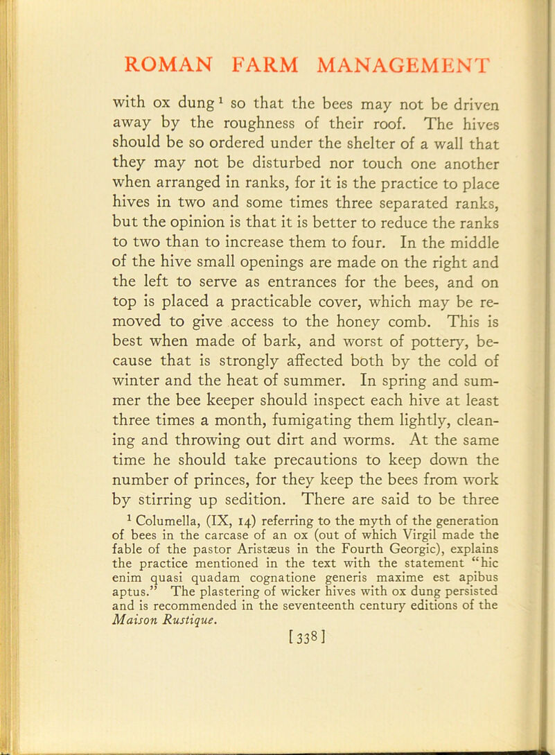 with OX dung ^ so that the bees may not be driven away by the roughness of their roof. The hives should be so ordered under the shelter of a wall that they may not be disturbed nor touch one another when arranged in ranks, for it is the practice to place hives in two and some times three separated ranks, but the opinion is that it is better to reduce the ranks to two than to increase them to four. In the middle of the hive small openings are made on the right and the left to serve as entrances for the bees, and on top is placed a practicable cover, which may be re- moved to give access to the honey comb. This is best when made of bark, and worst of pottery, be- cause that is strongly affected both by the cold of winter and the heat of summer. In spring and sum- mer the bee keeper should inspect each hive at least three times a month, fumigating them lightly, clean- ing and throwing out dirt and worms. At the same time he should take precautions to keep down the number of princes, for they keep the bees from work by stirring up sedition. There are said to be three ^ Columella, (IX, 14) referring to the myth of the generation of bees in the carcase of an ox (out of which Virgil made the fable of the pastor Aristseus in the Fourth Georgic), explains the practice mentioned in the text with the statement “hie enim quasi quadam cognatione generis maxime est apibus aptus.” The plastering of wicker hives with ox dung persisted and is recommended in the seventeenth century editions of the Matson Rustique. [338I