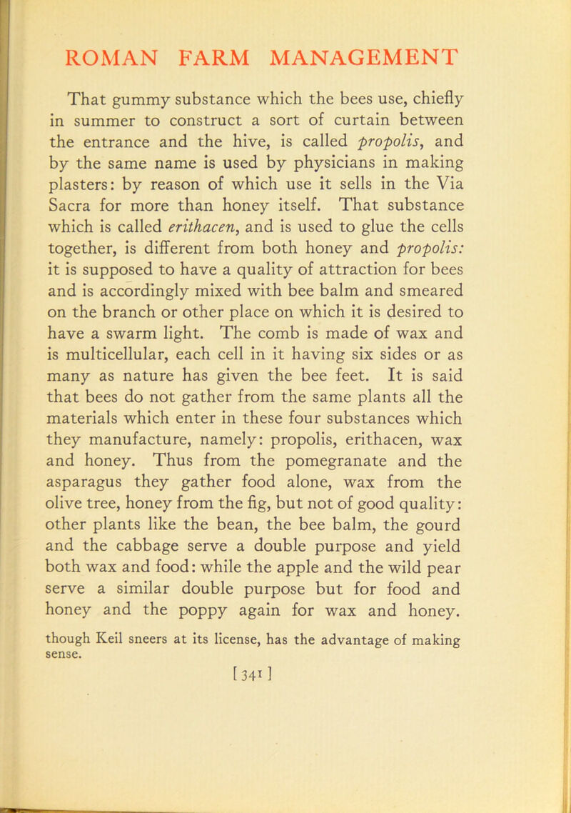 That gummy substance which the bees use, chiefly in summer to construct a sort of curtain between the entrance and the hive, is called propolis^ and by the same name is used by physicians in making plasters: by reason of which use it sells in the Via Sacra for more than honey itself. That substance which is called erithacen, and is used to glue the cells together, is different from both honey and propolis: it is supposed to have a quality of attraction for bees and is accordingly mixed with bee balm and smeared on the branch or other place on which it is desired to have a swarm light. The comb is made of wax and is multicellular, each cell in it having six sides or as many as nature has given the bee feet. It is said that bees do not gather from the same plants all the materials which enter in these four substances which they manufacture, namely: propolis, erithacen, wax and honey. Thus from the pomegranate and the asparagus they gather food alone, wax from the olive tree, honey from the fig, but not of good quality: other plants like the bean, the bee balm, the gourd and the cabbage serve a double purpose and yield both wax and food: while the apple and the wild pear serve a similar double purpose but for food and honey and the poppy again for wax and honey. though Keil sneers at Its license, has the advantage of making sense. [341 1