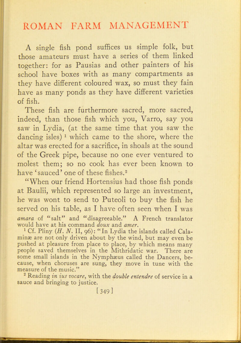 A single fish pond suffices us simple folk, but those amateurs must have a series of them linked together: for as Pausias and other painters of his school have boxes with as many compartments as they have different coloured wax, so must they fain have as many ponds as they have different varieties of fish. These fish are furthermore sacred, more sacred, indeed, than those fish which you, Varro, say you saw in Lydia, (at the same time that you saw the dancing isles) ^ which came to the shore, where the altar was erected for a sacrifice, in shoals at the sound of the Greek pipe, because no one ever ventured to molest them; so no cook has ever been known to have ‘sauced’ one of these fishes.^ “When our friend Hortensius had those fish ponds at Baulii, which represented so large an investment, he was wont to send to Puteoli to buy the fish he served on his table, as I have often seen when I was amara of “salt” and “disagreeable.” A French translator would have at his command doux and amer. * Cf. Pliny {H. N. II, 96): “In Lydia the islands called Cala- minse are not only driven about by the wind, but may even be pushed at pleasure from place to place, by which means many people saved themselves in the Mithridatic war. There are some small islands in the Nymphaeus called the Dancers, be- cause, when choruses are sung, they move in tune with the measure of the music.” ^ Reading in ius vacate, with the double entendre of service in a sauce and bringing to justice. [ 349 ]