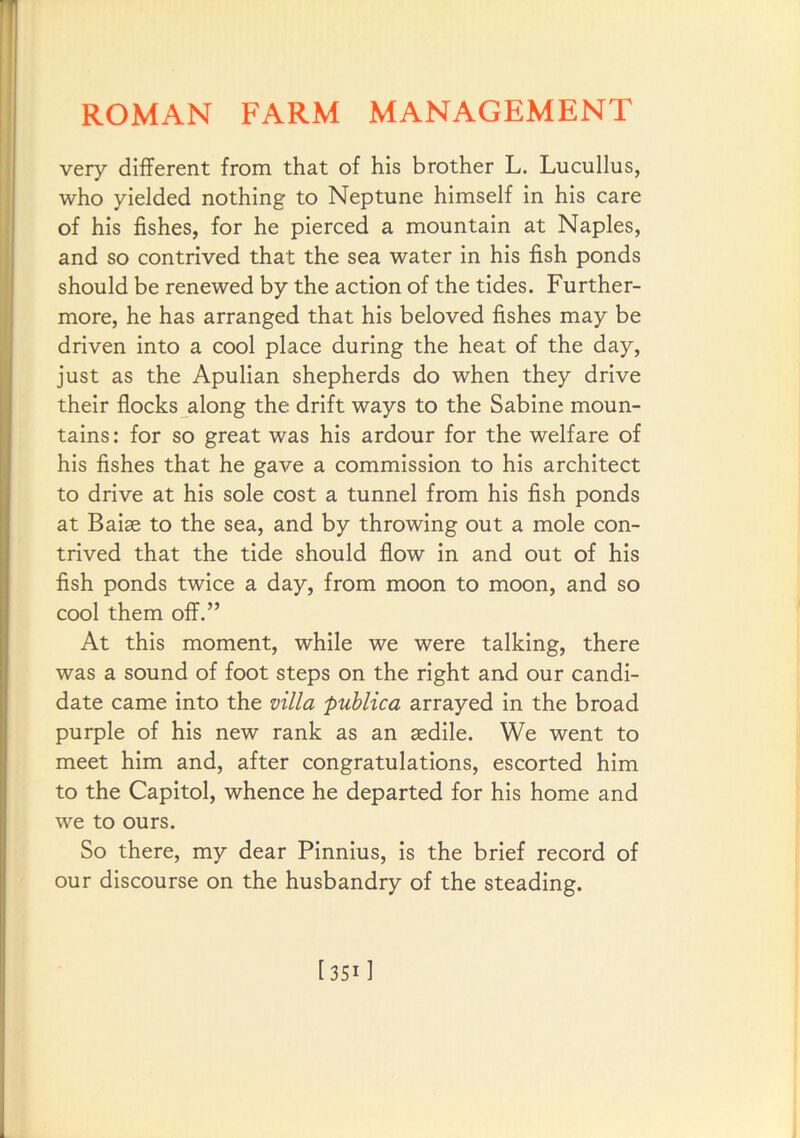 very different from that of his brother L. Lucullus, who yielded nothing to Neptune himself in his care of his fishes, for he pierced a mountain at Naples, and so contrived that the sea water in his fish ponds should be renewed by the action of the tides. Further- more, he has arranged that his beloved fishes may be driven into a cool place during the heat of the day, just as the Apulian shepherds do when they drive their flocks along the drift ways to the Sabine moun- tains : for so great was his ardour for the welfare of his fishes that he gave a commission to his architect to drive at his sole cost a tunnel from his fish ponds at Raise to the sea, and by throwing out a mole con- trived that the tide should flow in and out of his fish ponds twice a day, from moon to moon, and so cool them off.” At this moment, while we were talking, there was a sound of foot steps on the right and our candi- date came into the villa publica arrayed in the broad purple of his new rank as an sedile. We went to meet him and, after congratulations, escorted him to the Capitol, whence he departed for his home and we to ours. So there, my dear Pinnius, is the brief record of our discourse on the husbandry of the steading. [3511