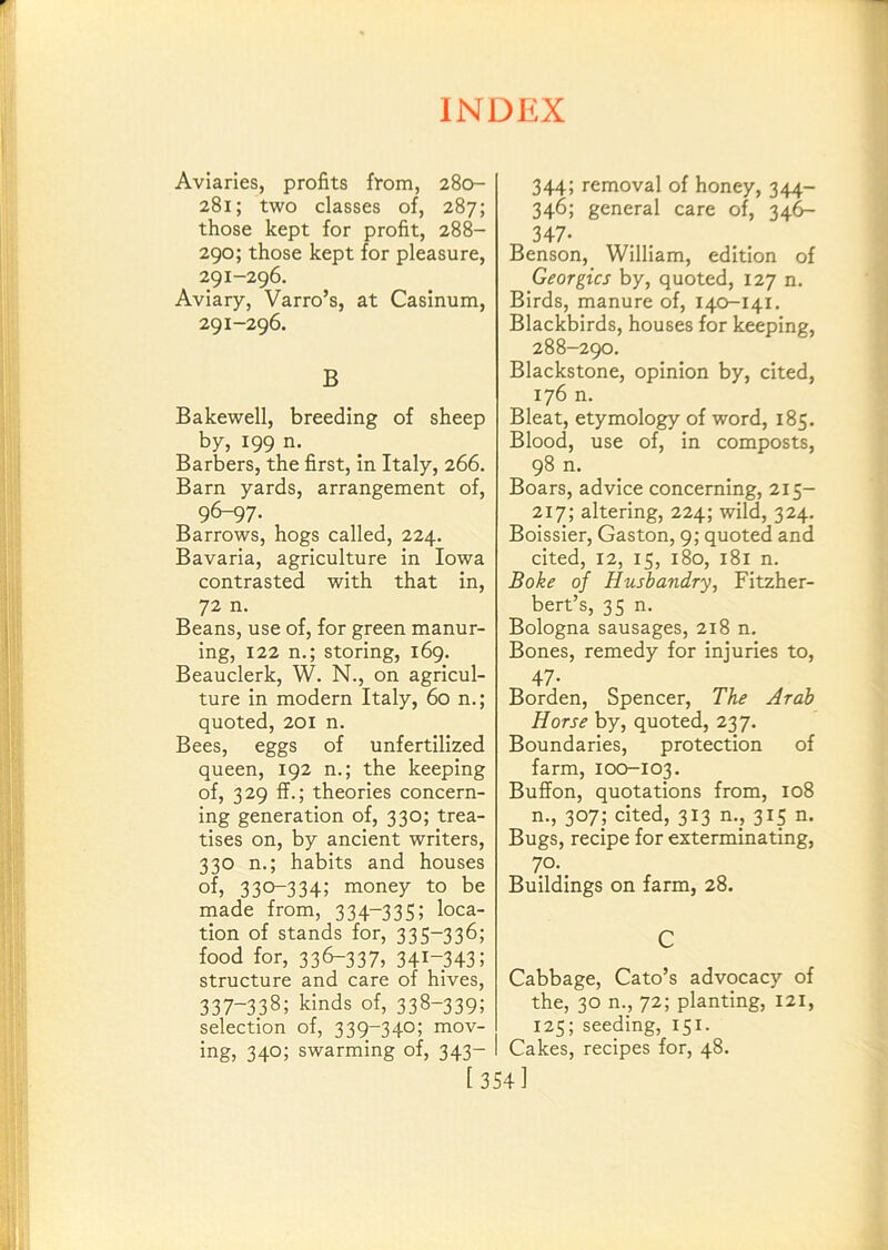 Aviaries, profits from, 280- 281; two classes of, 287; those kept for profit, 288- 290; those kept for pleasure, 291-296. Aviary, Varro’s, at Casinum, 291-296. B Bakewell, breeding of sheep by, 199 n. Barbers, the first, in Italy, 266. Barn yards, arrangement of, 96-^7. Barrows, hogs called, 224. Bavaria, agriculture in Iowa contrasted with that in, 72 n. Beans, use of, for green manur- ing, 122 n.; storing, 169. Beauclerk, W. N., on agricul- ture in modern Italy, 60 n.; quoted, 201 n. Bees, eggs of unfertilized queen, 192 n.; the keeping of, 329 ff.; theories concern- ing generation of, 330; trea- tises on, by ancient writers, 330 n.; habits and houses of, 330-334; money to be made from, 334-335; loca- tion of stands for, 335-336; food for, 33^337, 341-343; structure and care of hives, 337-338; kinds of, 338-339; selection of, 339-340; mov- ing, 340; swarming of, 343- 344; removal of honey, 344- 346; general care of, 34^ 347- Benson, William, edition of Georgies by, quoted, 127 n. Birds, manure of, 140-141. Blackbirds, houses for keeping, 288-290. Blackstone, opinion by, cited, 176 n. Bleat, etymology of word, 185. Blood, use of, in composts, 98 n. Boars, advice concerning, 215- 217; altering, 224; wild, 324. Boissier, Gaston, 9; quoted and cited, 12, 15, 180, 181 n. Boke of Husbandry, Fitzher- bert’s, 35 n. Bologna sausages, 218 n. Bones, remedy for injuries to, 47- Borden, Spencer, The Arab Horse by, quoted, 237. Boundaries, protection of farm, 100-103. Buffon, quotations from, 108 n., 307; cited, 313 n., 315 n. Bugs, recipe for exterminating, 70. _ Buildings on farm, 28. C Cabbage, Cato’s advocacy of the, 30 n., 72; planting, 121, 125; seeding, 151. Cakes, recipes for, 48. [354]