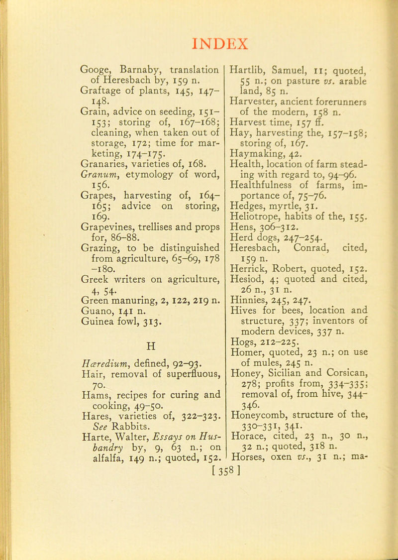 Googe, Barnaby, translation of Heresbach by, 159 n. Graftage of plants, 145, 147- 148. Grain, advice on seeding, 151- 153; storing of, 167-168; cleaning, when taken out of storage, 172; time for mar- keting, 174-175- Granaries, varieties of, 168. Granum, etymology of word, 156. Grapes, harvesting of, 164- 165; advice on storing, 169. Grapevines, trellises and props for, 86-88. Grazing, to be distinguished from agriculture, 65^9, 178 -180. Greek writers on agriculture, 4, 54- Green manuring, 2, 122, 219 n. Guano, 141 n. Guinea fowl, 313. H Hceredium, defined, 92-93. Hair, removal of superfluous, 70. Hams, recipes for curing and cooking, 49-50. Hares, varieties of, 322-323. See Rabbits. Harte, Walter, Essays on Hus- bandry by, 9, 63 n.; on alfalfa, 149 n.; quoted, 152. Hartlib, Samuel, ii; quoted, 55 n.; on pasture vs. arable land, 85 n. Harvester, ancient forerunners of the modern, 158 n. Harvest time, 157 ff. Hay, harvesting the, 157-158; storing of, 167. Haymaking, 42. Health, location of farm stead- ing with regard to, 94-96. Healthfulness of farms, im- portance of, 75-76. Hedges, myrtle, 31. Heliotrope, habits of the, 155. Hens, 306-312. Herd dogs, 247-254. Heresbach, Conrad, cited, 159 n. Herrick, Robert, quoted, 152. Hesiod, 4; quoted and cited, 26 n., 31m Hinnies, 245, 247. Hives for bees, location and structure, 337; inventors of modern devices, 337 n. Hogs, 212-225. Homer, quoted, 23 n.; on use of mules, 245 n. Honey, Sicilian and Corsican, 278; profits from, _334“335; removal of, from hive, 344- 346- Honeycomb, structure of the, 330-331J 341- Horace, cited, 23 n., 30 n., 32 n.; quoted, 318 n. Horses, oxen vs., 31 n.; ma- [358]