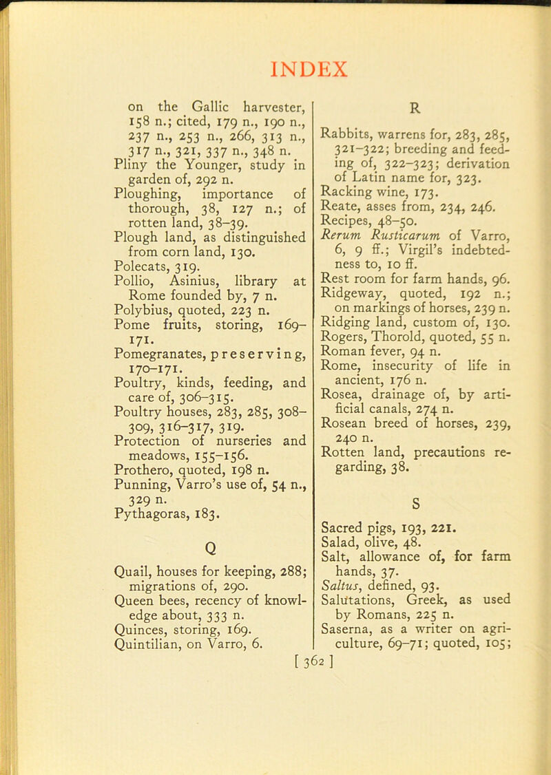 on the Gallic harvester, 158 n.; cited, 179 n., 190 n., 237 n., 253 n., 266, 313 n., 317 n., 321, 337 n., 348 n. Pliny the Younger, study in garden of, 292 n. Ploughing, importance of thorough, 38, 127 n.; of rotten land, 38-39. Plough land, as distinguished from corn land, 130. Polecats, 319. Pollio, Asinius, library at Rome founded by, 7 n. Polybius, quoted, 223 n. Pome fruits, storing, 169- 171. Pomegranates, preserving, 170-171. Poultry, kinds, feeding, and care of, 306-315. Poultry houses, 283, 285, 308- 309, 316-317, 319. Protection of nurseries and meadows, 155-156. Prothero, quoted, 198 n. Punning, Varro’s use of, 54 n., 329 n. Pythagoras, 183. Q Quail, houses for keeping, 288; migrations of, 290. Queen bees, recency of knowl- edge about, 333 n. Quinces, storing, 169. Quintilian, on Varro, 6. R Rabbits, warrens for, 283, 285, 321-322; breeding and feed- ing of, 322-323; derivation of Latin name for, 323. Racking wine, 173. Reate, asses from, 234, 246. Recipes, 48-50. Rerum Rustic arum of Varro, 6, 9 ff.; Virgil’s indebted- ness to, 10 ff. Rest room for farm hands, 96. Ridgeway, quoted, 192 n.; on markings of horses, 239 n. Ridging land, custom of, 130. Rogers, Thorold, quoted, 55 n. Roman fever, 94 n. Rome, insecurity of life in ancient, 176 n. Rosea, drainage of, by arti- ficial canals, 274 n. Rosean breed of horses, 239, 240 n. Rotten land, precautions re- garding, 38. S Sacred pigs, 193, 221. Salad, olive, 48. Salt, allowance of, for farm hands, 37. Saltus, defined, 93. Salutations, Greek, as used by Romans, 225 n. Saserna, as a writer on agri- culture, 69-71; quoted, 105; [362]