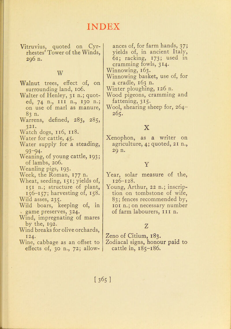 Vitruvius, quoted on Cyr- rhestes’ Tower of the Winds, 296 n. W Walnut trees, effect of, on surrounding land, 106. Walter of Henley, jin.; quot- ed, 74 n.. Ill n., 130 n.; on use of marl as manure, 83 n. Warrens, defined, 283, 285, 321. Watch dogs, 116, 118. Water for cattle, 45. Water supply for a steading, 93-94- Weaning, of young cattle, 193; of lambs, 206. Weanling pigs, 193. Week, the Roman, 177 n. Wheat, seeding, 151; yields of, 151 n.; structure of plant, 156-157; harvesting of, 158. Wild asses, 235. Wild boars, keeping of, in . game preserves, 324. Wind, impregnating of mares by the, 192. Wind breaks for olive orchards, 124. Wine, cabbage as an offset to effects of, 30 n., 72; allow- ances of, for farm hands, 37; yields of, in ancient Italy, 61; racking, 173; used in cramming fowls, 314. Winnowing, 163. Winnowing basket, use of, for a cradle, 163 n. Winter ploughing, 126 n. Wood pigeons, cramming and fattening,_3i5. Wool, shearing sheep for, 264- 265. X Xenophon, as a writer on agriculture, 4; quoted, 21 n., 29 n. Y Year, solar measure of the, 126-128. Young, Arthur, 22 n.; inscrip- tion on tombstone of wife, 83; fences recommended by, loi n.; on necessary number of farm labourers, 111 n. Z Zeno of Citium, 183. Zodiacal signs, honour paid to cattle in, 185-186. [365]