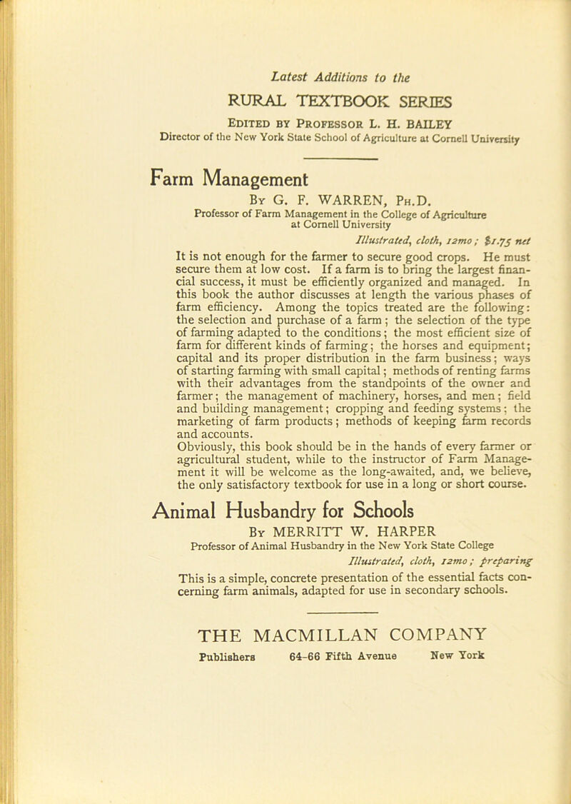 Latest Additions to the RURAL TEXTBOOK SERIES Edited by Professor L. H. BAILEY Director of the New York State School of Agriculture at Cornell University Farm Management By G. F. warren, Ph.D. Professor of Farm Management in the College of Agriculture at Cornell University Illustrated, cloth, i2mo; %i.fs net It is not enough for the farmer to secure good crops. He must secure them at low cost. If a farm is to bring the largest finan- cial success, it must be efficiently organized and managed. In this book the author discusses at length the various phases of farm efficiency. Among the topics treated are the following: the selection and purchase of a farm; the selection of the type of farming adapted to the conditions; the most efficient size of farm for Afferent kinds of farming; the horses and equipment; capital and its proper distribution in the farm business; ways of starting farming with small capital; methods of renting farms with their advantages from the standpoints of the owner and farmer; the management of machinery, horses, and men; field and building management; cropping and feeding systems; the marketing of farm products; methods of keeping ffirm records and accounts. Obviously, this book should be in the hands of every former or agricultural student, while to the instructor of Farm Manage- ment it will be welcome as the long-awaited, and, we believe, the only satisfactory textbook for use in a long or short course. Animal Husbandry for Schools By MERRITT W. HARPER Professor of Animal Husbandry in the New York State College Illustrated, cloth, j2mo; preparing This is a simple, concrete presentation of the essential facts con- cerning farm animals, adapted for use in secondary schools. THE MACMILLAN COMPANY Fubliahera 64-66 Fifth Avenue New York