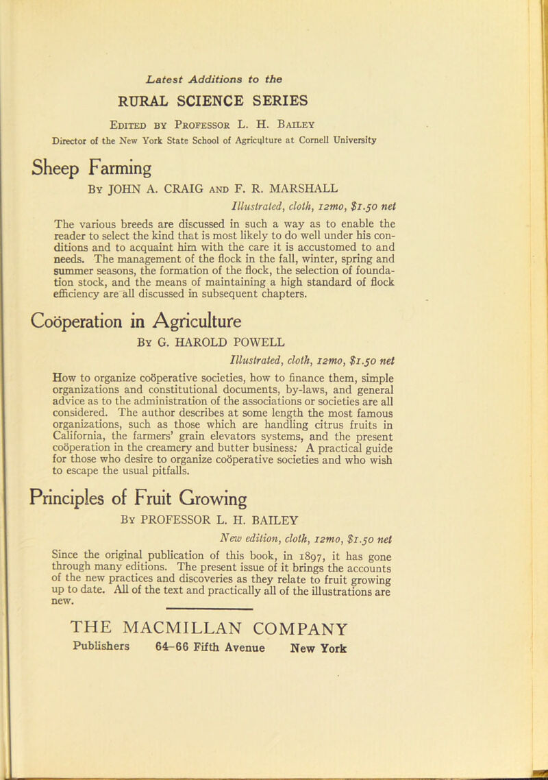 RURAL SCIENCE SERIES Edited by Professor L. H. Bailey Director of the New York State School of Agricijlture at Cornell University Sheep Farming By JOHN A. CRAIG and F. R. MARSHALL Illustrated, cloth, i2tno, $1.50 net The various breeds are discussed in such a way as to enable the reader to select the kind that is most likely to do well under his con- ditions and to acquaint him with the care it is accustomed to and needs. The management of the flock in the fall, winter, spring and Slimmer seasons, the formation of the flock, the selection of founda- tion stock, and the means of maintaining a high standard of flock efficiency are all discussed in subsequent chapters. Cooperation in Agriculture By G. HAROLD POWELL Illustrated, cloth, i2mo, $1.50 net How to organize codperative societies, how to finance them, simple organizations and constitutional documents, by-laws, and general advice as to the administration of the associations or societies are all considered. The author describes at some length the most famous organizations, such as those which are handling citrus fruits in California, the farmers’ grain elevators systems, and the present cooperation in the creamery and butter business; A practical guide for those who desire to organize cooperative societies and who wish to escape the usual pitfalls. Principles of Fruit Growing By professor L. H. BAILEY New edition, cloth, i2tno, $1.50 net Since the original publication of this book, in 1897, it has gone through many editions. The present issue of it brings the accounts of the new practices and discoveries as they relate to fruit growing up to date. All of the text and practically all of the illustrations are new. THE MACMILLAN COMPANY