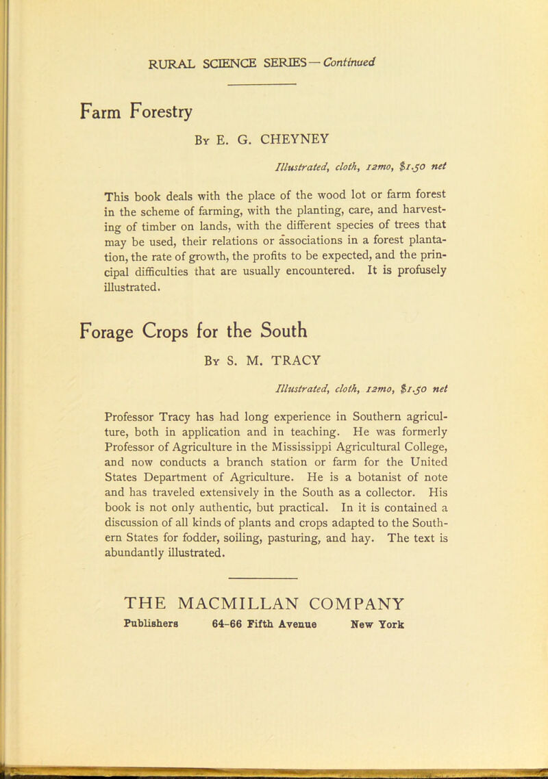 RURAL SCIENCE SERIES—Cbnf/naerf Farm Forestry By E. G. CHEYNEY Illustrated, cloth, izmo, $f.J0 net This book deals with the place of the wood lot or farm forest in the scheme of farming, with the planting, care, and harvest- ing of timber on lands, with the different species of trees that may be used, their relations or associations in a forest planta- tion, the rate of growth, the profits to be expected, and the prin- cipal difficulties that are usually encountered. It is profusely illustrated. Forage Crops for the South By S. M. TRACY Illustrated, cloth, izmo, $/.jo net Professor Tracy has had long experience in Southern agricul- ture, both in application and in teaching. He was formerly Professor of Agriculture in the Mississippi Agricultural College, and now conducts a branch station or farm for the United States Department of Agriculture. He is a botanist of note and has traveled extensively in the South as a collector. His book is not only authentic, but practical. In it is contained a discussion of all kinds of plants and crops adapted to the South- ern States for fodder, soiling, pasturing, and hay. The text is abundantly illustrated. THE MACMILLAN COMPANY