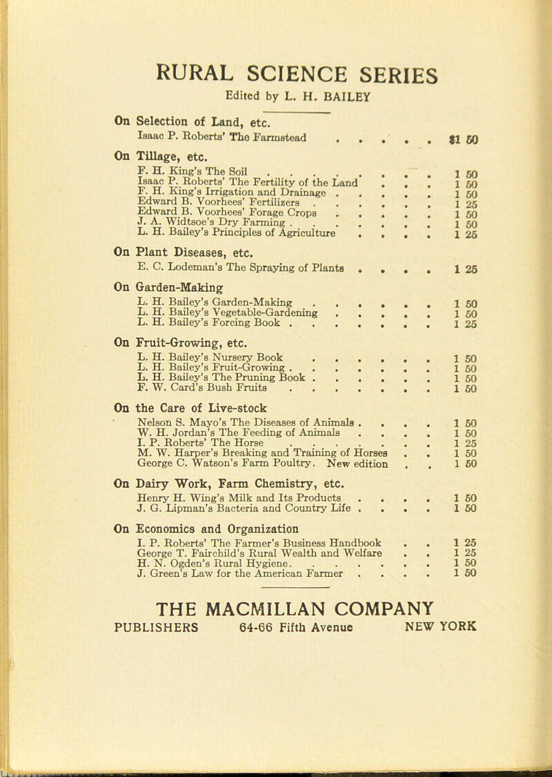 RURAL SCIENCE SERIES Edited by L. H. BAILEY On Selection of Land, etc. Isaac P. Eoberts’ Tho Farmstead On Tillage, etc. F. H. King’s The Soil Isaac P. Eoberts' The Fertility of the Land . , . F. H. King’s Irrigation and Drainage Edward B. Voorhees’ Fertilizers Edward B. Voorhees’ Forage Crops J. A. Widtsoe’s Dry Fanning L. H. Bailey’s Principles of Agriculture ... I On Plant Diseases, etc. E. C. Lodeman’s The Spraying of Plants . . . . On Garden-Making L. H. Bailey’s Garden-Making ...... L. H. Bailey’s Vegetable-Gardening ..... L. H. Bailey’s Forcing Book On Fruit-Growing, etc. L. H. Bailey’s Nursery Book ...... L. H. Bailey’s Fruit-Growing L. H. Bailey’s The Pruning Book F. W. Card’s Bush Fruits $1 50 1 50 1 60 1 60 1 26 1 60 1 60 1 26 1 25 1 60 1 60 1 26 1 60 1 60 1 60 1 60 On the Care of Live-stock Nelson S. Mayo’s The Diseases of Animals . W. H. Jordan’s The Feeding of Animals . . I. P. Eoberts’ The Horse M. W. Harper’s Breaking and Training of Horses George C. Watson’s Farm Poultry. New edition 1 50 1 50 1 25 1 50 1 60 On Dairy Work, Farm Chemistry, etc. Henry H. Wing’s Milk and Its Products J. G. Lipman’s Bacteria and Country Life 1 60 1 60 On Economics and Organization I. P. Eoberts’ The Farmer’s Business Handbook George T. Fairchild’s Eural Wealth and Welfare H. N. Ogden’s Eural Hygiene J. Green’s Law for the American Farmer 1 25 1 25 1 50 1 60 THE MACMILLAN COMPANY