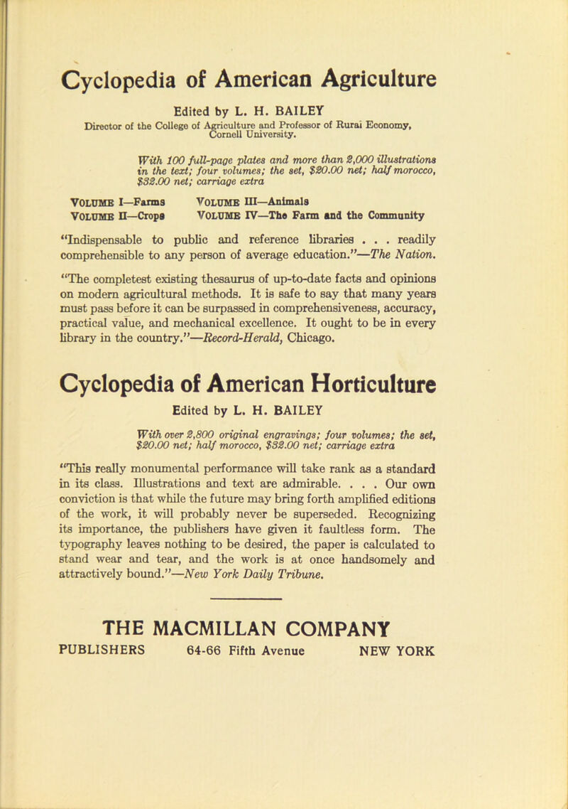 Cyclopedia of American Agriculture Edited by L. H. BAILEY Director of the College of A^culture and Professor of Rural Economy, Cornell University. With 100 full-page plates and more than S,000 illustrations in the text; four volumes; the set, $180.00 net; half morocco, $32.00 net; carriage extra Volume I—Fanns Volume iu—Animals Volume n—Crops volume IV—The Farm and the Community “Indispensable to public and reference libraries . . . readily comprehensible to any person of average education.”—The Nation. “The completest existing thesaurus of up-to-date facts and opinions on modem agricultural methods. It is safe to say that many years must pass before it can be surpassed in comprehensiveness, accuracy, practical value, and mechanical excellence. It ought to be in every library in the country.”—Record-Herald, Chicago. Cyclopedia of American Horticulture Edited by L. H. BAILEY WUh over 2,800 original engravings; four volumes; the set, $20.00 net; half morocco, $32.00 net; carriage extra “This really monumental performance will take rank as a standard in its class. Illustrations and text are admirable. . . . Our own conviction is that while the future may bring forth amplified editions of the work, it will probably never be superseded. Recognizing its importance, the publishers have ^ven it faultless form. The typography leaves nothing to be desired, the paper is calculated to stand wear and tear, and the work is at once handsomely and attractively boimd.”—New York Daily Tribune. THE MACMILLAN COMPANY