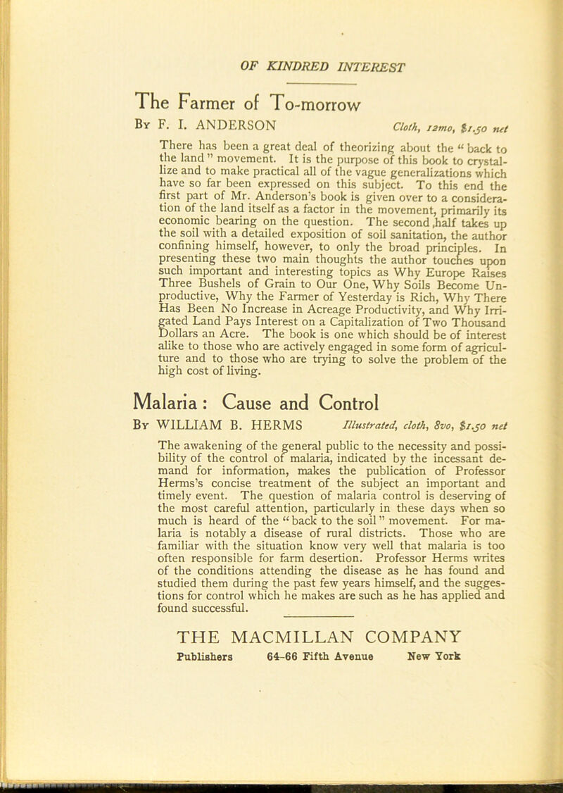 OF KINDRED INTEREST The Farmer of To -morrow By F* I* ANDERSON Cloth, ismo, ti.^o tut There has been a great deal of theorizing about the “ back to the land ” movement. It is the purpo.se of this book to crj'stal- lize and to make practical all of the vague generalizations which have so far been expressed on this subject. To this end the first part of Mr._ Anderson’s book is given over to a considera- tion of the land itself as a factor in the movement, primarily its economic bearing on the question. The second .half takes up the soil with a detailed exposition of soil sanitation, the author confining himself, however, to only the broad principles. In presenting these two main thoughts the author touches upon such important and interesting topics as Why Europe Raises Three Bushels of Grain to Our One, Why Soils Become Un- productive, Why the Farmer of Yesterday is Rich, Why There Has Been No Increase in Acreage Productivity, and Why Irri- fated Land Pays Interest on a Capitalization of Two Thousand )ollars an Acre. The book is one which should be of interest alike to those who are actively engaged in some form of agricul- ture and to those who are trying to solve the problem of the high cost of living. Malaria : Cause and Control By william B. HERMS Illustrated, cloth, 8vo, $/.jo net The awakening of the general public to the necessity and possi- bility of the control of malaria, indicated by the incessant de- mand for information, makes the publication of Professor Herms’s concise treatment of the subject an important and timely event. The question of malaria control is deserving of the most careful attention, particularly in these days when so much is heard of the “back to the soil” movement. For ma- laria is notably a disease of rural districts. Those who are familiar with the situation know very well that malaria is too often responsible for farm desertion. Professor Herms writes of the conditions attending the disease as he has found and studied them during the past few years himself, and the sugges- tions for control which he makes are such as he has applied and found successful. THE MACMILLAN COMPANY