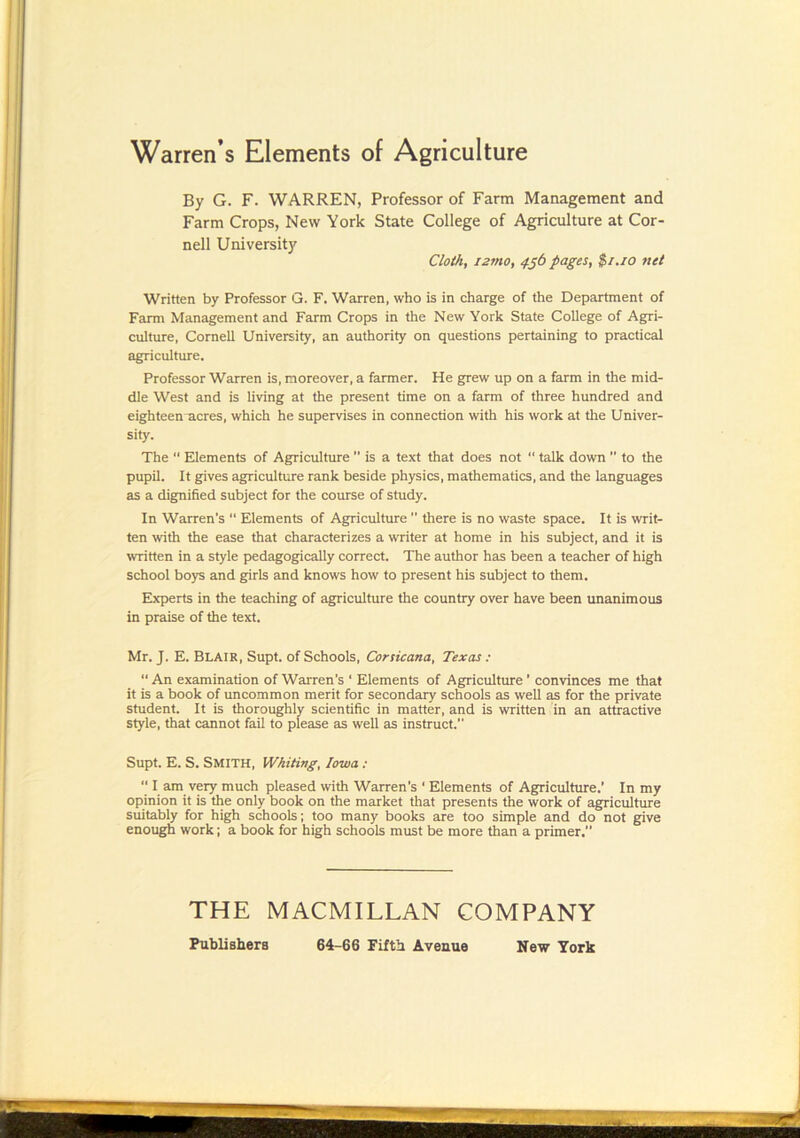 Warren’s Elements of Agriculture By G. F. WARREN, Professor of Farm Management and Farm Crops, New York State College of Agriculture at Cor- nell University Cloth, i2mo, 4§b pages, $i.io net Written by Professor G. F. Warren, who is in charge of the Department of Farm Management and Farm Crops in the New York State College of Agri- culture, Cornell University, an authority on questions pertaining to practical agriculture. Professor Warren is, moreover, a farmer. He grew up on a farm in the mid- dle West and is living at the present time on a farm of three hundred and eighteenmcres, which he supervises in connection with his work at the Univer- sity. The  Elements of Agriculture  is a text that does not “ talk down  to the pupil. It gives agriculture rank beside physics, mathematics, and the languages as a digpiified subject for the course of study. In Warren's “ Elements of Agriculture  there is no waste space. It is writ- ten with the ease that characterizes a writer at home in his subject, and it is written in a style pedagogically correct. The author has been a teacher of high school boys and girls and knows how to present his subject to them. Experts in the teaching of agriculture the country over have been unanimous in praise of the text. Mr. J. E. Blair, Supt. of Schools, Corsicana, Texas : “ An examination of Warren's ‘ Elements of Agriculture' convinces me that it is a book of uncommon merit for secondary schools as well as for the private student. It is thoroughly scientific in matter, and is written in an attractive style, that cannot fail to please as well as instruct. Supt. E. S. Smith, Whiting, Iowa :  I am very much pleased with Warren's ‘ Eiements of Agriculture.’ In my opinion it is the only book on the market that presents the work of agriculture suitably for high schools; too many books are too simple and do not give enough work; a book for high schools must be more than a primer. THE MACMILLAN COMPANY Publishers 64-66 Fifth Avenue New York