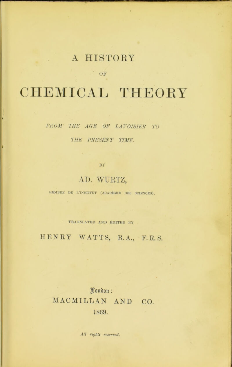 A HISTORY OF CHEMICAL TUEORY F ROM THF. AGE OF LAVOISIER TU J HE PRESENT TIME. BV AD. WÜRTZ, MEMBRE DE 1.’INSTITUT (ACADÉMIE DES SCIEXCES). TRANSI.ATED AND EDITED BY HENRY WATTS, B. A., F. R. S. ITonbou : MACMILLAN AND CO. 1869. Alt rights reserved.