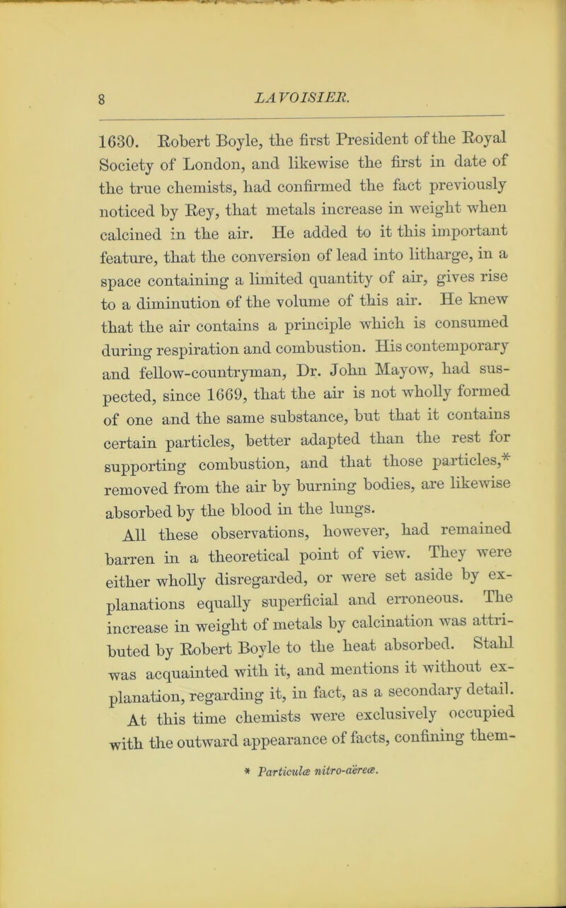 1630. Robert Boyle, tke first President ofthe Royal Society of London, and likewise tlie first in date of tbe true cbemists, liad confirmed the fact previously noticed by Rey, tbat metals increase in weight when calcined in tbe air. He added to it tbis important feature, tbat tbe conversion of lead into litharge, in a space containing a limited qnantity of air, gives rise to a diminution of tbe volume of tbis air. Ile knew tbat tbe air contains a principle which is consumed during respiration and combustion. ïïis contemporary and fellow-countryman, Dr. Jobn Mayow, bad sus- pected, since 1669, tbat tbe air is not wbolly formed of one and tbe sanie substance, but tbat it contains certain particles, better adapted tban tbe îest for supporting’ combustion, and tbat tliose paiticles, removed from tbe air by burning bodies, are likewise absorbed by tbe blood in tbe lungs. Ail tbese observations, bowever, bad remained barren in a tbeoretical point of view. Tbey were eitber wbolly disregarded, or were set aside by ex- planations equally superficial and erroneous. Tbe increase in weiglit of metals by calcination was attri- buted by Robert Boyle to tbe beat absorbed. Stabl was acquainted witli it, and mentions it witbout ex- planation, regarding it, in fact, as a secondary detail. At tbis time cbemists were exclusively occupied witb the outward appearance of facts, confining them- * Particules nitro-aèrece.