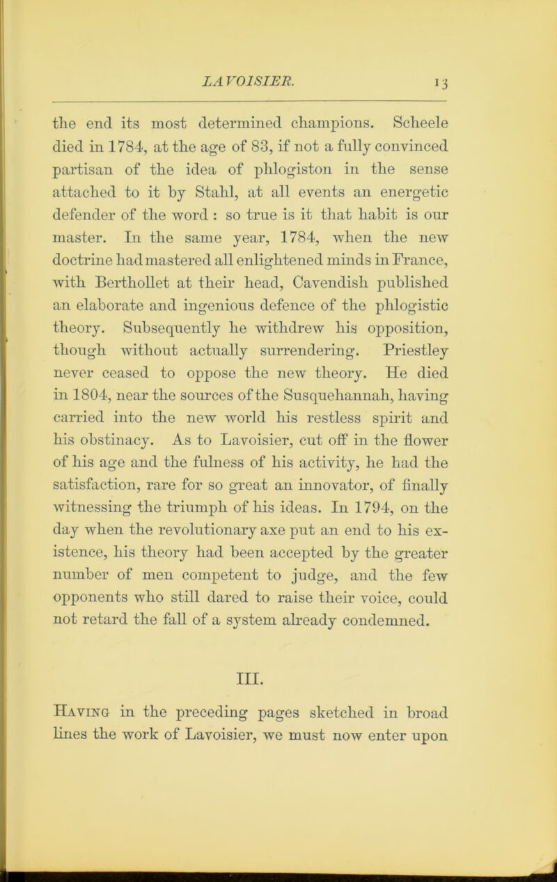 tlie encl its most determined champions. Scheele died in 1784, at the âge of 83, if not a fully convinced partisan of the idea of plilogiston in the sense attached to it by Stahl, at ail events an energetic defender of the word : so true is it that habit is our master. In the same year, 1784, when the new doctrine hadmastered ail enlightened minds in France, with Berthollet at their head, Cavendish published an elaborate and ingenious defence of the phlogistic theory. Snbseqnently lie withdrew his opposition, though without actually surrendering. Priestley never ceased to oppose the new theory. He died in 1804, near the sources of the Susquehannah, liaving carried into the new world his restless spirit and his obstinacy. As to Lavoisier, eut off in the flower of his âge and the fulness of his activity, he had the satisfaction, rare for so great an innovator, of finally witnessing the triumph of his ideas. I11 1794, on the day when the revolutionary axe put an end to his ex- istence, his theory had been accepted by the greater number of men competent to judge, and the few opponents who still dared to raise their voice, could not retard the fall of a System already condemned. III. Having in the preceding pages sketched in broad lines the work of Lavoisier, we must now enter upon