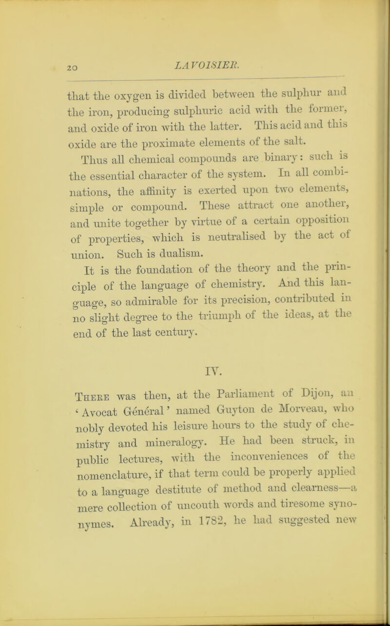tliat the oxygen is divided between tlie sulphur and tlie iron, producing sulpburic acid with tlie former, and oxide of iron with tlie latter. This acid and tliis oxide are tlie proximate éléments of tlie sait. Tlms ail Chemical componnds are binary : sucli is tlie essential character of tlie System. In ail combi- nations, tlie affinity is exerted upon two éléments, simple or compound. Tliese attract one anotliei, and unité together by virtue of a certain opposition of properties, which is neutralised by tlie act of union. Such is dualism. It is tlie foundation of tlie theory and tlie prin- ciple of tlie language of chemistry. And this lan- guage, so admirable for its précision, contributed in no slight degree to tlie triumph of tlie ideas, at the end of the last century. IV. There was then, at the Parliament of Dijon, an « Avocat Général ’ named Guyton de Morveau, who nobly devoted his leisure hours to the study of che- mistry and mineralogy. He had been struck, in public lectures, with the inconveniences of the nomenclature, if tliat terni could be properly applied to a language destitute of method and clearness—a mere collection of uncouth words and tiresome syno- nymes. Already, in 1782, he had suggested new