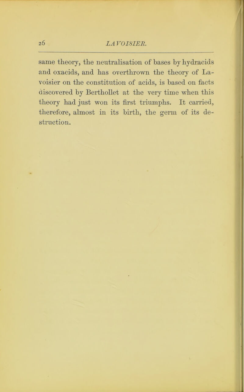 saine theory, tlie neutralisation of bases by liydracids and oxacids, and lias overtbrown tlie theory of La- voisier on tlie constitution of acids, is based on facts discovered by Bertliollet at tlie very time when this theory had just won its first triumphs. It carried, therefore, almost in its birth, the germ of its de- struction.
