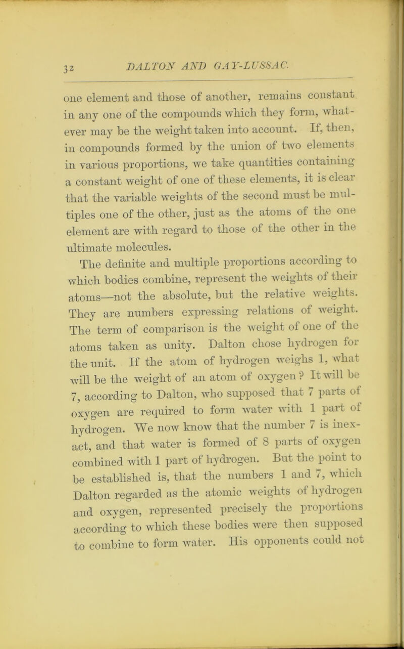 one element and tbose of anotlier, remains constant in anv one of tlie compounds wliicli tliey forai, wbat- ever may be tlie weigbttaken into account. If, tlien, in compounds formed by tlie union of two éléments in various proportions, we take quantities contaniing a constant weiglit of one of tliese éléments, it is cleai tbat tlie variable weigkts of tlie second must be mul- tiples one of tlie otlier, just as tlie atoms of tlie one element are witli regard to tliose of tlie otliei in tlie ultimate molécules. Tbe deünite and multiple proportions according to wbicli bodies combine, represent tlie weiglits of tlieir atoms—not tlie absolute, but tlie relative weiglits. Tliey are numbers expressing relations of weiglit. Tlie terni of comparison is tlie weiglit of one of tlie atoms taken as unity. Dalton cliose bydrogen for tlie unit. If tlie atorn of liydrogen weigbs 1, wliat will be tbe weiglit of an atom of oxygen ? Itwill be 7, according to Dalton, wbo supposed tliat 7 parts of oxygen are required to forai water witb 1 part of bydrogen. We now know tbat tbe number 7 is inex- act, and tbat water is formed of 8 parts of oxygen combined witb 1 part of bydrogen. But tlie point to be establislied is, tbat tlie numbers 1 and 7, wliicli Dalton regarded as tbe atomic weigbts of bydrogen and oxygen, represented precisely tbe proportions according to wliicli tliese bodies were tlien supposed to combine to forai water. His opponents could not